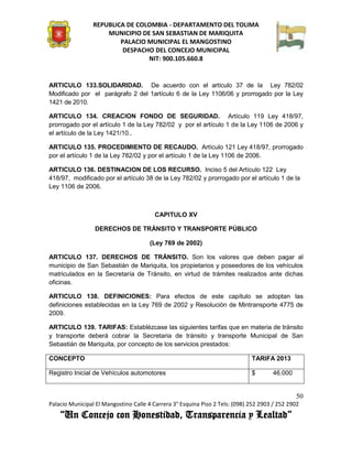REPUBLICA DE COLOMBIA - DEPARTAMENTO DEL TOLIMA
                     MUNICIPIO DE SAN SEBASTIAN DE MARIQUITA
                         PALACIO MUNICIPAL EL MANGOSTINO
                          DESPACHO DEL CONCEJO MUNICIPAL
                                 NIT: 900.105.660.8


ARTICULO 133.SOLIDARIDAD. De acuerdo con el artículo 37 de la Ley 782/02
Modificado por el parágrafo 2 del 1artículo 6 de la Ley 1106/06 y prorrogado por la Ley
1421 de 2010.

ARTICULO 134. CREACION FONDO DE SEGURIDAD. Artículo 119 Ley 418/97,
prorrogado por el artículo 1 de la Ley 782/02 y por el artículo 1 de la Ley 1106 de 2006 y
el artículo de la Ley 1421/10..

ARTICULO 135. PROCEDIMIENTO DE RECAUDO. Artículo 121 Ley 418/97, prorrogado
por el artículo 1 de la Ley 782/02 y por el artículo 1 de la Ley 1106 de 2006.

ARTICULO 136. DESTINACION DE LOS RECURSO. Inciso 5 del Artículo 122 Ley
418/97, modificado por el artículo 38 de la Ley 782/02 y prorrogado por el artículo 1 de la
Ley 1106 de 2006.



                                         CAPITULO XV

                 DERECHOS DE TRÁNSITO Y TRANSPORTE PÚBLICO

                                       (Ley 769 de 2002)

ARTICULO 137. DERECHOS DE TRÁNSITO. Son los valores que deben pagar al
municipio de San Sebastián de Mariquita, los propietarios y poseedores de los vehículos
matriculados en la Secretaría de Tránsito, en virtud de trámites realizados ante dichas
oficinas.

ARTICULO 138. DEFINICIONES: Para efectos de este capítulo se adoptan las
definiciones establecidas en la Ley 769 de 2002 y Resolución de Mintransporte 4775 de
2009.

ARTICULO 139. TARIFAS: Establézcase las siguientes tarifas que en materia de tránsito
y transporte deberá cobrar la Secretaria de tránsito y transporte Municipal de San
Sebastián de Mariquita, por concepto de los servicios prestados:

CONCEPTO                                                                      TARIFA 2013

Registro Inicial de Vehículos automotores                                     $       46.000


                                                                                               50
Palacio Municipal El Mangostino Calle 4 Carrera 3° Esquina Piso 2 Tels: (098) 252 2903 / 252 2902
    “Un Concejo con Honestidad, Transparencia y Lealtad”
 