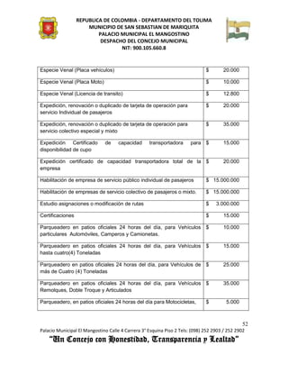 REPUBLICA DE COLOMBIA - DEPARTAMENTO DEL TOLIMA
                      MUNICIPIO DE SAN SEBASTIAN DE MARIQUITA
                          PALACIO MUNICIPAL EL MANGOSTINO
                           DESPACHO DEL CONCEJO MUNICIPAL
                                  NIT: 900.105.660.8


Especie Venal (Placa vehículos)                                               $       20.000

Especie Venal (Placa Moto)                                                    $       10.000

Especie Venal (Licencia de transito)                                          $       12.800

Expedición, renovación o duplicado de tarjeta de operación para               $       20.000
servicio Individual de pasajeros

Expedición, renovación o duplicado de tarjeta de operación para               $       35.000
servicio colectivo especial y mixto

Expedición Certificado        de     capacidad     transportadora      para $         15.000
disponibilidad de cupo

Expedición certificado de capacidad transportadora total de la $                      20.000
empresa

Habilitación de empresa de servicio público individual de pasajeros           $ 15.000.000

Habilitación de empresas de servicio colectivo de pasajeros o mixto.          $ 15.000.000

Estudio asignaciones o modificación de rutas                                  $    3.000.000

Certificaciones                                                               $       15.000

Parqueadero en patios oficiales 24 horas del día, para Vehículos              $       10.000
particulares Automóviles, Camperos y Camionetas.

Parqueadero en patios oficiales 24 horas del día, para Vehículos              $       15.000
hasta cuatro(4) Toneladas

Parqueadero en patios oficiales 24 horas del día, para Vehículos de $                 25.000
más de Cuatro (4) Toneladas

Parqueadero en patios oficiales 24 horas del día, para Vehículos $                    35.000
Remolques, Doble Troque y Articulados

Parqueadero, en patios oficiales 24 horas del día para Motocicletas,          $         5.000



                                                                                                52
Palacio Municipal El Mangostino Calle 4 Carrera 3° Esquina Piso 2 Tels: (098) 252 2903 / 252 2902
    “Un Concejo con Honestidad, Transparencia y Lealtad”
 