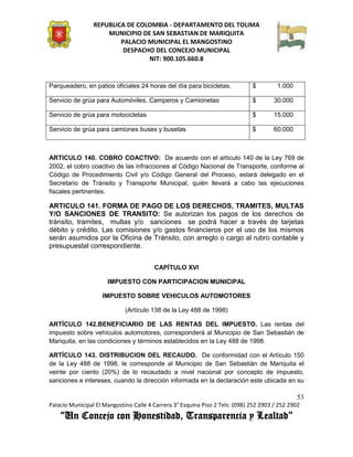 REPUBLICA DE COLOMBIA - DEPARTAMENTO DEL TOLIMA
                     MUNICIPIO DE SAN SEBASTIAN DE MARIQUITA
                         PALACIO MUNICIPAL EL MANGOSTINO
                          DESPACHO DEL CONCEJO MUNICIPAL
                                 NIT: 900.105.660.8


Parqueadero, en patios oficiales 24 horas del día para bicicletas.            $         1.000

Servicio de grúa para Automóviles, Camperos y Camionetas                      $       30.000

Servicio de grúa para motocicletas                                            $       15.000

Servicio de grúa para camiones buses y busetas                                $       60.000



ARTICULO 140. COBRO COACTIVO: De acuerdo con el artículo 140 de la Ley 769 de
2002, el cobro coactivo de las infracciones al Código Nacional de Transporte, conforme al
Código de Procedimiento Civil y/o Código General del Proceso, estará delegado en el
Secretario de Tránsito y Transporte Municipal, quién llevará a cabo las ejecuciones
fiscales pertinentes.

ARTICULO 141. FORMA DE PAGO DE LOS DERECHOS, TRAMITES, MULTAS
Y/O SANCIONES DE TRANSITO: Se autorizan los pagos de los derechos de
tránsito, tramites, multas y/o sanciones se podrá hacer a través de tarjetas
débito y crédito. Las comisiones y/o gastos financieros por el uso de los mismos
serán asumidos por la Oficina de Tránsito, con arreglo o cargo al rubro contable y
presupuestal correspondiente.


                                        CAPÍTULO XVI

                      IMPUESTO CON PARTICIPACION MUNICIPAL

                    IMPUESTO SOBRE VEHICULOS AUTOMOTORES

                             (Artículo 138 de la Ley 488 de 1998)

ARTÍCULO 142.BENEFICIARIO DE LAS RENTAS DEL IMPUESTO. Las rentas del
impuesto sobre vehículos automotores, corresponderá al Municipio de San Sebastián de
Mariquita, en las condiciones y términos establecidos en la Ley 488 de 1998.

ARTÍCULO 143. DISTRIBUCION DEL RECAUDO. De conformidad con el Artículo 150
de la Ley 488 de 1998, le corresponde al Municipio de San Sebastián de Mariquita el
veinte por ciento (20%) de lo recaudado a nivel nacional por concepto de impuesto,
sanciones e intereses, cuando la dirección informada en la declaración este ubicada en su

                                                                                                53
Palacio Municipal El Mangostino Calle 4 Carrera 3° Esquina Piso 2 Tels: (098) 252 2903 / 252 2902
    “Un Concejo con Honestidad, Transparencia y Lealtad”
 