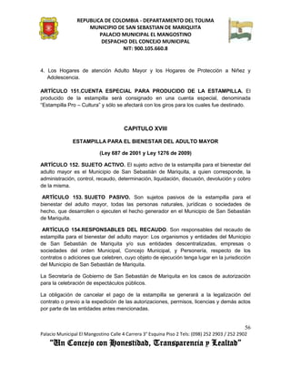 REPUBLICA DE COLOMBIA - DEPARTAMENTO DEL TOLIMA
                     MUNICIPIO DE SAN SEBASTIAN DE MARIQUITA
                         PALACIO MUNICIPAL EL MANGOSTINO
                          DESPACHO DEL CONCEJO MUNICIPAL
                                 NIT: 900.105.660.8


4. Los Hogares de atención Adulto Mayor y los Hogares de Protección a Niñez y
   Adolescencia.

ARTÍCULO 151.CUENTA ESPECIAL PARA PRODUCIDO DE LA ESTAMPILLA. El
producido de la estampilla será consignado en una cuenta especial, denominada
“Estampilla Pro – Cultura” y sólo se afectará con los giros para los cuales fue destinado.



                                       CAPITULO XVIII

               ESTAMPILLA PARA EL BIENESTAR DEL ADULTO MAYOR

                           (Ley 687 de 2001 y Ley 1276 de 2009)

ARTÍCULO 152. SUJETO ACTIVO. El sujeto activo de la estampilla para el bienestar del
adulto mayor es el Municipio de San Sebastián de Mariquita, a quien corresponde, la
administración, control, recaudo, determinación, liquidación, discusión, devolución y cobro
de la misma.

 ARTÍCULO 153. SUJETO PASIVO. Son sujetos pasivos de la estampilla para el
bienestar del adulto mayor, todas las personas naturales, jurídicas o sociedades de
hecho, que desarrollen o ejecuten el hecho generador en el Municipio de San Sebastián
de Mariquita.

 ARTÍCULO 154.RESPONSABLES DEL RECAUDO. Son responsables del recaudo de
estampilla para el bienestar del adulto mayor: Los organismos y entidades del Municipio
de San Sebastián de Mariquita y/o sus entidades descentralizadas, empresas o
sociedades del orden Municipal, Concejo Municipal, y Personería, respecto de los
contratos o adiciones que celebren, cuyo objeto de ejecución tenga lugar en la jurisdicción
del Municipio de San Sebastián de Mariquita.

La Secretaría de Gobierno de San Sebastián de Mariquita en los casos de autorización
para la celebración de espectáculos públicos.

La obligación de cancelar el pago de la estampilla se generará a la legalización del
contrato o previo a la expedición de las autorizaciones, permisos, licencias y demás actos
por parte de las entidades antes mencionadas.


                                                                                               56
Palacio Municipal El Mangostino Calle 4 Carrera 3° Esquina Piso 2 Tels: (098) 252 2903 / 252 2902
    “Un Concejo con Honestidad, Transparencia y Lealtad”
 