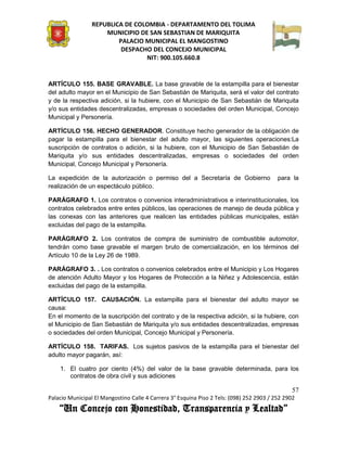 REPUBLICA DE COLOMBIA - DEPARTAMENTO DEL TOLIMA
                     MUNICIPIO DE SAN SEBASTIAN DE MARIQUITA
                         PALACIO MUNICIPAL EL MANGOSTINO
                          DESPACHO DEL CONCEJO MUNICIPAL
                                 NIT: 900.105.660.8


ARTÍCULO 155. BASE GRAVABLE. La base gravable de la estampilla para el bienestar
del adulto mayor en el Municipio de San Sebastián de Mariquita, será el valor del contrato
y de la respectiva adición, si la hubiere, con el Municipio de San Sebastián de Mariquita
y/o sus entidades descentralizadas, empresas o sociedades del orden Municipal, Concejo
Municipal y Personería.

ARTÍCULO 156. HECHO GENERADOR. Constituye hecho generador de la obligación de
pagar la estampilla para el bienestar del adulto mayor, las siguientes operaciones:La
suscripción de contratos o adición, si la hubiere, con el Municipio de San Sebastián de
Mariquita y/o sus entidades descentralizadas, empresas o sociedades del orden
Municipal, Concejo Municipal y Personería.

La expedición de la autorización o permiso del a Secretaría de Gobierno                   para la
realización de un espectáculo público.

PARÁGRAFO 1. Los contratos o convenios interadministrativos e interinstitucionales, los
contratos celebrados entre entes públicos, las operaciones de manejo de deuda pública y
las conexas con las anteriores que realicen las entidades públicas municipales, están
excluidas del pago de la estampilla.

PARÁGRAFO 2. Los contratos de compra de suministro de combustible automotor,
tendrán como base gravable el margen bruto de comercialización, en los términos del
Artículo 10 de la Ley 26 de 1989.

PARÁGRAFO 3. . Los contratos o convenios celebrados entre el Municipio y Los Hogares
de atención Adulto Mayor y los Hogares de Protección a la Niñez y Adolescencia, están
excluidas del pago de la estampilla.

ARTÍCULO 157. CAUSACIÓN. La estampilla para el bienestar del adulto mayor se
causa:
En el momento de la suscripción del contrato y de la respectiva adición, si la hubiere, con
el Municipio de San Sebastián de Mariquita y/o sus entidades descentralizadas, empresas
o sociedades del orden Municipal, Concejo Municipal y Personería.

ARTÍCULO 158. TARIFAS. Los sujetos pasivos de la estampilla para el bienestar del
adulto mayor pagarán, así:

    1. El cuatro por ciento (4%) del valor de la base gravable determinada, para los
       contratos de obra civil y sus adiciones

                                                                                               57
Palacio Municipal El Mangostino Calle 4 Carrera 3° Esquina Piso 2 Tels: (098) 252 2903 / 252 2902
    “Un Concejo con Honestidad, Transparencia y Lealtad”
 
