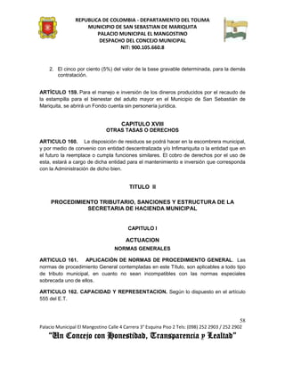 REPUBLICA DE COLOMBIA - DEPARTAMENTO DEL TOLIMA
                     MUNICIPIO DE SAN SEBASTIAN DE MARIQUITA
                         PALACIO MUNICIPAL EL MANGOSTINO
                          DESPACHO DEL CONCEJO MUNICIPAL
                                 NIT: 900.105.660.8


    2. El cinco por ciento (5%) del valor de la base gravable determinada, para la demás
       contratación.


ARTÍCULO 159. Para el manejo e inversión de los dineros producidos por el recaudo de
la estampilla para el bienestar del adulto mayor en el Municipio de San Sebastián de
Mariquita, se abrirá un Fondo cuenta sin personería jurídica.


                                       CAPITULO XVIII
                               OTRAS TASAS O DERECHOS

ARTICULO 160. La disposición de residuos se podrá hacer en la escombrera municipal,
y por medio de convenio con entidad descentralizada y/o Infimariquita o la entidad que en
el futuro la reemplace o cumpla funciones similares. El cobro de derechos por el uso de
esta, estará a cargo de dicha entidad para el mantenimiento e inversión que corresponda
con la Administración de dicho bien.


                                          TITULO II

     PROCEDIMIENTO TRIBUTARIO, SANCIONES Y ESTRUCTURA DE LA
               SECRETARIA DE HACIENDA MUNICIPAL


                                          CAPITULO I

                                         ACTUACION
                                   NORMAS GENERALES

ARTICULO 161. APLICACIÓN DE NORMAS DE PROCEDIMIENTO GENERAL. Las
normas de procedimiento General contempladas en este Título, son aplicables a todo tipo
de tributo municipal, en cuanto no sean incompatibles con las normas especiales
sobrecada uno de ellos.

ARTICULO 162. CAPACIDAD Y REPRESENTACION. Según lo dispuesto en el artículo
555 del E.T.



                                                                                               58
Palacio Municipal El Mangostino Calle 4 Carrera 3° Esquina Piso 2 Tels: (098) 252 2903 / 252 2902
    “Un Concejo con Honestidad, Transparencia y Lealtad”
 