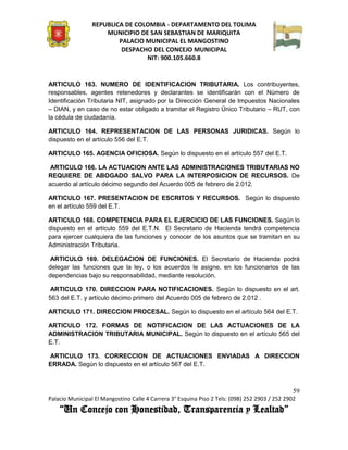 REPUBLICA DE COLOMBIA - DEPARTAMENTO DEL TOLIMA
                     MUNICIPIO DE SAN SEBASTIAN DE MARIQUITA
                         PALACIO MUNICIPAL EL MANGOSTINO
                          DESPACHO DEL CONCEJO MUNICIPAL
                                 NIT: 900.105.660.8


ARTICULO 163. NUMERO DE IDENTIFICACION TRIBUTARIA. Los contribuyentes,
responsables, agentes retenedores y declarantes se identificarán con el Número de
Identificación Tributaria NIT, asignado por la Dirección General de Impuestos Nacionales
– DIAN, y en caso de no estar obligado a tramitar el Registro Único Tributario – RUT, con
la cédula de ciudadanía.

ARTICULO 164. REPRESENTACION DE LAS PERSONAS JURIDICAS. Según lo
dispuesto en el artículo 556 del E.T.

ARTICULO 165. AGENCIA OFICIOSA. Según lo dispuesto en el artículo 557 del E.T.

 ARTICULO 166. LA ACTUACION ANTE LAS ADMINISTRACIONES TRIBUTARIAS NO
REQUIERE DE ABOGADO SALVO PARA LA INTERPOSICION DE RECURSOS. De
acuerdo al artículo décimo segundo del Acuerdo 005 de febrero de 2.012.

ARTICULO 167. PRESENTACION DE ESCRITOS Y RECURSOS. Según lo dispuesto
en el artículo 559 del E.T.

ARTICULO 168. COMPETENCIA PARA EL EJERCICIO DE LAS FUNCIONES. Según lo
dispuesto en el artículo 559 del E.T.N. El Secretario de Hacienda tendrá competencia
para ejercer cualquiera de las funciones y conocer de los asuntos que se tramitan en su
Administración Tributaria.

 ARTICULO 169. DELEGACION DE FUNCIONES. El Secretario de Hacienda podrá
delegar las funciones que la ley, o los acuerdos le asigne, en los funcionarios de las
dependencias bajo su responsabilidad, mediante resolución.

 ARTICULO 170. DIRECCION PARA NOTIFICACIONES. Según lo dispuesto en el art.
563 del E.T. y artículo décimo primero del Acuerdo 005 de febrero de 2.012 .

ARTICULO 171. DIRECCION PROCESAL. Según lo dispuesto en el artículo 564 del E.T.

ARTICULO 172. FORMAS DE NOTIFICACION DE LAS ACTUACIONES DE LA
ADMINISTRACION TRIBUTARIA MUNICIPAL. Según lo dispuesto en el artículo 565 del
E.T.

ARTICULO 173. CORRECCION DE ACTUACIONES ENVIADAS A DIRECCION
ERRADA. Según lo dispuesto en el artículo 567 del E.T.



                                                                                               59
Palacio Municipal El Mangostino Calle 4 Carrera 3° Esquina Piso 2 Tels: (098) 252 2903 / 252 2902
    “Un Concejo con Honestidad, Transparencia y Lealtad”
 