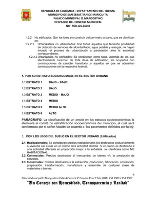 REPUBLICA DE COLOMBIA - DEPARTAMENTO DEL TOLIMA
                     MUNICIPIO DE SAN SEBASTIAN DE MARIQUITA
                         PALACIO MUNICIPAL EL MANGOSTINO
                          DESPACHO DEL CONCEJO MUNICIPAL
                                 NIT: 900.105.660.8


   1.2.2   No edificados: Son los lotes sin construir del perímetro urbano, que se clasifican
           en:
   1.2.2.1 Urbanizables no urbanizados: Son todos aquellos que teniendo posibilidad
              de dotación de servicios de alcantarillado, agua potable y energía, no hayan
              iniciado el proceso de urbanización o parcelación ante la autoridad
              correspondiente.
      1.2.2.2 Urbanizados no edificados: Se consideran como tales, además de los que
              efectivamente carezcan de toda clase de edificación, los ocupados con
              construcciones de carácter transitorio, y aquellos en que se adelanten
              construcciones sin la respectiva licencia.


1. POR SU ESTRATO SOCIOECOMICO, EN EL SECTOR URBANO

1.1 ESTRATO 1          BAJO – BAJO

1.2 ESTRATO 2          BAJO

1.3 ESTRATO 3          MEDIO – BAJO

1.4 ESTRATO 4          MEDIO

1.5 ESTRATO 5          MEDIO ALTO

1.6 ESTRATO 6          ALTO

PARAGRAFO: La clasificación de un predio en los estratos socioeconómicos la
efectuará el comité de estratificación socioeconómica del municipio, el cual será
conformado por el señor Alcalde de acuerdo a los paramentos definidos por la ley.


2. POR LOS USOS DEL SUELO EN EL SECTOR URBANO (Edificados)

2.1. Habitacionales: Se consideran predios habitacionales los destinados exclusivamente
     a vivienda así exista en el mismo otra actividad distinta. Si el predio es destinado a
     una actividad diferente en proporción mayor a la señalada se clasificara como NO
     HABITACIONAL.
2.2. Comerciales: Predios destinados al intercambio de bienes y/o la prestación de
     servicios.
2.3. Industriales: Predios destinados a la extracción, producción, fabricación, confección,
     preparación, transformación, manufactura y ensamble de cualquier clase de
     materiales o bienes.

                                                                                                    6
Palacio Municipal El Mangostino Calle 4 Carrera 3° Esquina Piso 2 Tels: (098) 252 2903 / 252 2902
    “Un Concejo con Honestidad, Transparencia y Lealtad”
 