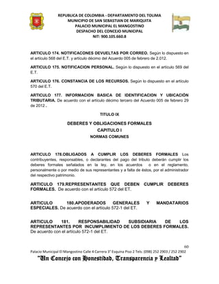 REPUBLICA DE COLOMBIA - DEPARTAMENTO DEL TOLIMA
                     MUNICIPIO DE SAN SEBASTIAN DE MARIQUITA
                         PALACIO MUNICIPAL EL MANGOSTINO
                          DESPACHO DEL CONCEJO MUNICIPAL
                                 NIT: 900.105.660.8


ARTICULO 174. NOTIFICACONES DEVUELTAS POR CORREO. Según lo dispuesto en
el artículo 568 del E.T. y artículo décimo del Acuerdo 005 de febrero de 2.012.

ARTICULO 175. NOTIFICACION PERSONAL. Según lo dispuesto en el artículo 569 del
E.T.

ARTICULO 176. CONSTANCIA DE LOS RECURSOS. Según lo dispuesto en el artículo
570 del E.T.

ARTICULO 177. INFORMACION BASICA DE IDENTIFICACION Y UBICACIÓN
TRIBUTARIA. De acuerdo con el artículo décimo tercero del Acuerdo 005 de febrero 29
de 2012 .

                                           TITULO IX

                      DEBERES Y OBLIGACIONES FORMALES
                                         CAPITULO I
                                     NORMAS COMUNES



ARTICULO 178.OBLIGADOS A CUMPLIR LOS DEBERES FORMALES Los
contribuyentes, responsables, o declarantes del pago del tributo deberán cumplir los
deberes formales señalados en la ley, en los acuerdos            o en el reglamento,
personalmente o por medio de sus representantes y a falta de éstos, por el administrador
del respectivo patrimonio.

ARTICULO 179.REPRESENTANTES QUE DEBEN                                 CUMPLIR        DEBERES
FORMALES. De acuerdo con el artículo 572 del ET.


ARTICULO       180.APODERADOS           GENERALES                       Y     MANDATARIOS
ESPECIALES. De acuerdo con el artículo 572-1 del ET.


ARTICULO      181.       RESPONSABILIDAD SUBSIDIARIA DE LOS
REPRESENTANTES POR INCUMPLIMIENTO DE LOS DEBERES FORMALES.
De acuerdo con el artículo 572-1 del ET.


                                                                                               60
Palacio Municipal El Mangostino Calle 4 Carrera 3° Esquina Piso 2 Tels: (098) 252 2903 / 252 2902
    “Un Concejo con Honestidad, Transparencia y Lealtad”
 