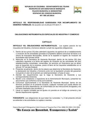 REPUBLICA DE COLOMBIA - DEPARTAMENTO DEL TOLIMA
                     MUNICIPIO DE SAN SEBASTIAN DE MARIQUITA
                         PALACIO MUNICIPAL EL MANGOSTINO
                          DESPACHO DEL CONCEJO MUNICIPAL
                                 NIT: 900.105.660.8


ARTICULO 182. RESPONSABILIDAD SUBSIDIARIA POR INCUMPLIMIENTO DE
DEBERES FORMALES. De acuerdo con el artículo 573 del E.T.




  OBLIGACIONES INSTRUMENTALES ESPECIALES DE INDUSTRIA Y COMERCIO



                                          CAPITULO I

ARTICULO 183. OBLIGACIONES INSTRUMENTALES. Los sujetos pasivos de los
impuestos de Industria y Comercio deberán cumplir las siguientes obligaciones:

1. Dentro de los quince (15) días calendario siguiente a la apertura de un establecimiento
   o iniciación de las actividades gravadas el propietario deberá comunicar tal hecho a la
   oficina de Impuestos Municipales, donde se le expedirá el registro de iniciación de
   Actividades bajo formato oficial.
2. Matricular en la Secretaría de Hacienda Municipal, dentro de los treinta (30) días
   calendario siguiente a la fecha del registro de iniciación de las actividades del (los)
   establecimientos industriales, comerciales, de servicios y/o financieros que se abran
   para el desarrollo de la empresa, previo el lleno de los requisitos establecidos en el
   artículo 107 de éste Estatuto
3. Presentar anualmente, dentro de los plazos que determine la Secretaría de Hacienda,
   la declaración de Industria y Comercio junto con la liquidación privada del gravamen
   incluyendo el valor de la sanción por extemporaneidad, si fuese el caso;
4. Atender los requerimientos que le haga la Secretaría de Hacienda y sus
   correspondientes divisiones.
5. Recibir a los visitadores e inspectores de la Administración Municipal y presentar los
   documentos que conforme a la ley se le soliciten.
6. Comunicar oportunamente a la Secretaría de Hacienda Municipal, dentro de los
   términos previstos en el presente acuerdo, cualquier novedad que pueda afectar los
   registros de dicha dependencia, de conformidad con las instrucciones divulgadas y los
   formatos diseñados para tal efecto, y
7. Llevar un registro contable que se ajuste a lo previsto en el código de comercio y las
   demás disposiciones vigentes.


PARAGRAFO: Las obligaciones de que tratan los numerales 1 y 2 del presente artículo
se extienden a las actividades no sujetas o exentas.

                                                                                               61
Palacio Municipal El Mangostino Calle 4 Carrera 3° Esquina Piso 2 Tels: (098) 252 2903 / 252 2902
    “Un Concejo con Honestidad, Transparencia y Lealtad”
 