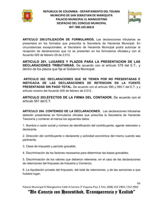 REPUBLICA DE COLOMBIA - DEPARTAMENTO DEL TOLIMA
                     MUNICIPIO DE SAN SEBASTIAN DE MARIQUITA
                         PALACIO MUNICIPAL EL MANGOSTINO
                          DESPACHO DEL CONCEJO MUNICIPAL
                                 NIT: 900.105.660.8


ARTICULO 200.UTILIZACIÓN DE FORMULARIOS. Las declaraciones tributarias se
presentará en los formatos que prescriba la Secretaría de Hacienda Municipal. En
circunstancias excepcionales, el Secretario de Hacienda Municipal podrá autorizar la
recepción de declaraciones que no se presenten en los formularios oficiales,y con el
Acuerdo 005 de febrero 29 de 2.012.

ARTICULO 201. LUGARES Y PLAZOS PARA LA PRESENTACION DE LAS
DECLARACIONES TRIBUTARIAS. De acuerdo con el artículo 579 del E.T., y
dentro de los plazos que fije el Gobierno Municipal.


 ARTICULO 202. DECLARACIONES QUE SE TIENEN POR NO PRESENTADAS E
INEFICACIA DE LAS DECLARACIONES DE RETENCION EN LA FUENTE
PRESENTADAS SIN PAGO TOTAL. De acuerdo con el artículo 580 y 580-1 del E.T. y y
artículo noveno del Acuerdo 005 de febrero de 2.012 .

ARTICULO 203.EFECTOS DE LA FIRMA DEL CONTADOR. De acuerdo con el
artículo 581 del E.T.


ARTICULO 204. CONTENIDO DE LA DECLARACIONES. Las declaraciones tributarias
deberán presentarse en formularios oficiales que prescriba la Secretaría de Hacienda
Tesorería y contener al menos los siguientes datos:

1. Nombre o razón social y número de identificación del contribuyente, agente retenedor o
declarante.

2. Dirección del contribuyente o declarante y actividad económica del mismo cuando sea
pertinente;

3. Clase de impuesto y período gravable;

4. Discriminación de los factores necesarios para determinar las bases gravables;

5. Discriminación de los valores que debieron retenerse, en el caso de las declaraciones
de retenciones del Impuesto de Industria y Comercio;

6. La liquidación privada del Impuesto, del total de retenciones, y de las sanciones a que
hubiere lugar;


                                                                                               66
Palacio Municipal El Mangostino Calle 4 Carrera 3° Esquina Piso 2 Tels: (098) 252 2903 / 252 2902
    “Un Concejo con Honestidad, Transparencia y Lealtad”
 