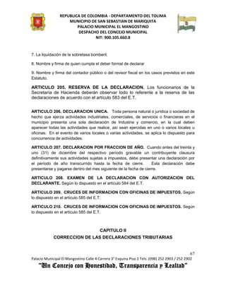 REPUBLICA DE COLOMBIA - DEPARTAMENTO DEL TOLIMA
                     MUNICIPIO DE SAN SEBASTIAN DE MARIQUITA
                         PALACIO MUNICIPAL EL MANGOSTINO
                          DESPACHO DEL CONCEJO MUNICIPAL
                                 NIT: 900.105.660.8


7. La liquidación de la sobretasa bomberil;

8. Nombre y firma de quien cumpla el deber formal de declarar

9. Nombre y firma del contador público o del revisor fiscal en los casos previstos en este
Estatuto.

ARTICULO 205. RESERVA DE LA DECLARACION. Los funcionarios de la
Secretaría de Hacienda deberán observar todo lo referente a la reserva de las
declaraciones de acuerdo con el artículo 583 del E.T.


ARTICULO 206. DECLARACION UNICA. Toda persona natural o jurídica o sociedad de
hecho que ejerza actividades industriales, comerciales, de servicios o financieras en el
municipio presenta una sola declaración de Industria y comercio, en la cual deben
aparecer todas las actividades que realice, así sean ejercidas en uno o varios locales u
oficinas. En el evento de varios locales o varias actividades, se aplica lo dispuesto para
concurrencia de actividades.

ARTICULO 207. DECLARACION POR FRACCION DE AÑO. Cuando antes del treinta y
uno (31) de diciembre del respectivo período gravable un contribuyente clausura
definitivamente sus actividades sujetas a impuestos, debe presentar una declaración por
el período de año transcurrido hasta la fecha de cierre.          Esta declaración debe
presentarse y pagarse dentro del mes siguiente de la fecha de cierre.

ARTICULO 208. EXAMEN DE LA DECLARACION CON AUTORIZACION DEL
DECLARANTE. Según lo dispuesto en el artículo 584 del E.T.

ARTICULO 209. CRUCES DE INFORMACION CON OFICINAS DE IMPUESTOS. Según
lo dispuesto en el artículo 585 del E.T.

ARTICULO 210. CRUCES DE INFORMACION CON OFICINAS DE IMPUESTOS. Según
lo dispuesto en el artículo 585 del E.T.



                                         CAPITULO II
             CORRECCION DE LAS DECLARACIONES TRIBUTARIAS


                                                                                               67
Palacio Municipal El Mangostino Calle 4 Carrera 3° Esquina Piso 2 Tels: (098) 252 2903 / 252 2902
    “Un Concejo con Honestidad, Transparencia y Lealtad”
 