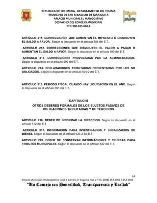 REPUBLICA DE COLOMBIA - DEPARTAMENTO DEL TOLIMA
                     MUNICIPIO DE SAN SEBASTIAN DE MARIQUITA
                         PALACIO MUNICIPAL EL MANGOSTINO
                          DESPACHO DEL CONCEJO MUNICIPAL
                                 NIT: 900.105.660.8


ARTICULO 211. CORRECCIONES QUE AUMENTAN EL IMPUESTO O DISMINUYEN
EL SALDO A FAVOR. Según lo dispuesto en el artículo 588 del E.T..

ARTICULO 212. CORRECCIONES QUE DISMINUYEN EL VALOR A PAGAR O
AUMENTAN EL SALDO A FAVOR. Según lo dispuesto en el artículo 589 del E.T.

ARTICULO 213. CORRECCIONES PROVOCADAS POR LA ADMINISTRACION.
Según lo dispuesto en el artículo 590 del E.T.

ARTICULO 214. DECLARACIONES TRIBUTARIAS PRESENTADAS POR LOS NO
OBLIGADOS. Según lo dispuesto en el artículo 594-2 del E.T.



ARTICULO 215. PERIODO FISCAL CUANDO HAY LIQUIDACION EN EL AÑO. Según
lo dispuesto en el artículo 595 del E.T.



                                        CAPITULO III
         OTROS DEBERES FORMALES DE LOS SUJETOS PASIVOS DE
              OBLIGACIONES TRIBUTARIAS Y DE TERCEROS


ARTICULO 216. DEBER DE INFORMAR LA DIRECCION. Según lo dispuesto en el
artículo 612 del E.T.

ARTICULO 217. INFORMACION PARA INVESTIGACION Y LOCALIZACION DE
BIENES. Según lo dispuesto en el artículo 623-2 del E.T.

ARTICULO 218. DEBER DE CONSERVAR INFORMACIONES Y PRUEBAS PARA
TRIBUTOS MUNICIPALES. Según lo dispuesto en el artículo 632 del E.T.




                                                                                               68
Palacio Municipal El Mangostino Calle 4 Carrera 3° Esquina Piso 2 Tels: (098) 252 2903 / 252 2902
    “Un Concejo con Honestidad, Transparencia y Lealtad”
 