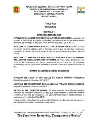 REPUBLICA DE COLOMBIA - DEPARTAMENTO DEL TOLIMA
                     MUNICIPIO DE SAN SEBASTIAN DE MARIQUITA
                         PALACIO MUNICIPAL EL MANGOSTINO
                          DESPACHO DEL CONCEJO MUNICIPAL
                                 NIT: 900.105.660.8


                                           TITULO XXXI
                                           SANCIONES

                                         CAPITULO I
                                INTERESES MORATORIOS
ARTICULO 219. SANCION POR MORA EN EL PAGO DE IMPUESTOS. La sanción por
mora en el pago de los impuestos municipales y la determinación de las tasa de interés
moratoria, de acuerdo a lo dispuesto en los artículos 634, 634-1 y 635 del E.T.

ARTICULO 220. DETERMINACION DE LA TASA DE INTERES MORATORIO. La tasa
de interés moratorio adoptada por el Municipio será la que rija para las obligaciones
tributarias de carácter nacional y entrará a regir en las fechas que el gobierno nacional
señale.

ARTICULO 221. SANCION POR MORA EN LA CONSIGNACION DE LOS VALORES
RECAUDADOS POR LAS ENTIDADES AUTORIZADAS. Para efectos de la sanción por
mora en la consignación de valores recaudados por concepto de los impuestos
municipales y de sus sanciones e intereses se aplicará lo dispuesto en el artículo 636 del
E.T.

                     NORMAS GENERALES SOBRE SANCIONES


ARTICULO 222. ACTOS EN LOS CUALES SE PUEDEN IMPONER SANCIONES.
Según lo dispuesto en el artículo 637 del E.T.

ARTICULO 223. PRESCRIPCION DE LA FACULTAD PARA IMPONER SANCIONES.
Según lo dispuesto en el artículo 638 del E.T.

ARTICULO 224. SANCION MINIMA. El valor mínimo de cualquier sanción,
incluidas las sanciones reducidas, ya sea que deba liquidarla la persona o entidad
sometida a ella, o la de Impuestos, será equivalente al diez por ciento (10%) de la
estipulada en el artículo 639 del E.T.
Lo dispuesto en este artículo, no será aplicable a los intereses de mora, ni a las sanciones
por no enviar información contenida en éste Estatuto.



                                                                                               69
Palacio Municipal El Mangostino Calle 4 Carrera 3° Esquina Piso 2 Tels: (098) 252 2903 / 252 2902
    “Un Concejo con Honestidad, Transparencia y Lealtad”
 