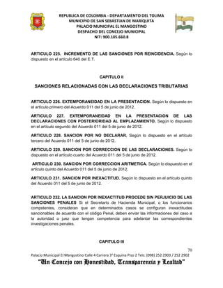 REPUBLICA DE COLOMBIA - DEPARTAMENTO DEL TOLIMA
                     MUNICIPIO DE SAN SEBASTIAN DE MARIQUITA
                         PALACIO MUNICIPAL EL MANGOSTINO
                          DESPACHO DEL CONCEJO MUNICIPAL
                                 NIT: 900.105.660.8


ARTICULO 225. INCREMENTO DE LAS SANCIONES POR REINCIDENCIA. Según lo
dispuesto en el artículo 640 del E.T.



                                          CAPITULO II

  SANCIONES RELACIONADAS CON LAS DECLARACIONES TRIBUTARIAS


ARTICULO 226. EXTEMPORANEIDAD EN LA PRESENTACION. Según lo dispuesto en
el artículo primero del Acuerdo 011 del 5 de junio de 2012.

ARTICULO 227. EXTEMPORANEIDAD EN LA PRESENTACION DE LAS
DECLARACIONES CON POSTERIORIDAD AL EMPLAZAMIENTO. Según lo dispuesto
en el artículo segundo del Acuerdo 011 del 5 de junio de 2012.

ARTICULO 228. SANCION POR NO DECLARAR. Según lo dispuesto en el artículo
tercero del Acuerdo 011 del 5 de junio de 2012.

ARTICULO 229. SANCION POR CORRECCION DE LAS DECLARACIONES. Según lo
dispuesto en el artículo cuarto del Acuerdo 011 del 5 de junio de 2012.

 ARTICULO 230. SANCION POR CORRECCION ARITMETICA. Según lo dispuesto en el
artículo quinto del Acuerdo 011 del 5 de junio de 2012.

ARTICULO 231. SANCION POR INEXACTITUD. Según lo dispuesto en el artículo quinto
del Acuerdo 011 del 5 de junio de 2012.


ARTICULO 232. LA SANCION POR INEXACTITUD PROCEDE SIN PERJUICIO DE LAS
SANCIONES PENALES Si el Secretario de Hacienda Municipal, o los funcionarios
competentes, consideran que en determinados casos se configuran inexactitudes
sancionables de acuerdo con el código Penal, deben enviar las informaciones del caso a
la autoridad o juez que tengan competencia para adelantar las correspondientes
investigaciones penales.



                                         CAPITULO III

                                                                                               70
Palacio Municipal El Mangostino Calle 4 Carrera 3° Esquina Piso 2 Tels: (098) 252 2903 / 252 2902
    “Un Concejo con Honestidad, Transparencia y Lealtad”
 