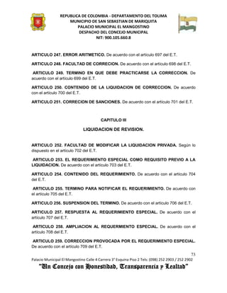 REPUBLICA DE COLOMBIA - DEPARTAMENTO DEL TOLIMA
                     MUNICIPIO DE SAN SEBASTIAN DE MARIQUITA
                         PALACIO MUNICIPAL EL MANGOSTINO
                          DESPACHO DEL CONCEJO MUNICIPAL
                                 NIT: 900.105.660.8


ARTICULO 247. ERROR ARITMETICO. De acuerdo con el artículo 697 del E.T.

ARTICULO 248. FACULTAD DE CORRECION. De acuerdo con el artículo 698 del E.T.

 ARTICULO 249. TERMINO EN QUE DEBE PRACTICARSE LA CORRECCION. De
acuerdo con el artículo 699 del E.T.

ARTICULO 250. CONTENIDO DE LA LIQUIDACION DE CORRECCION. De acuerdo
con el artículo 700 del E.T.

ARTICULO 251. CORRECION DE SANCIONES. De acuerdo con el artículo 701 del E.T.



                                         CAPITULO III

                               LIQUIDACION DE REVISION.


ARTICULO 252. FACULTAD DE MODIFICAR LA LIQUIDACION PRIVADA. Según lo
dispuesto en el artículo 702 del E.T.

ARTICULO 253. EL REQUERIMIENTO ESPECIAL COMO REQUISITO PREVIO A LA
LIQUIDACION. De acuerdo con el artículo 703 del E.T.

ARTICULO 254. CONTENIDO DEL REQUERIMIENTO. De acuerdo con el artículo 704
del E.T.

 ARTICULO 255. TERMINO PARA NOTIFICAR EL REQUERIMIENTO. De acuerdo con
el artículo 705 del E.T.

ARTICULO 256. SUSPENSION DEL TERMINO. De acuerdo con el artículo 706 del E.T.

ARTICULO 257. RESPUESTA AL REQUERIMIENTO ESPECIAL. De acuerdo con el
artículo 707 del E.T.

 ARTICULO 258. AMPLIACION AL REQUERMIENTO ESPECIAL. De acuerdo con el
artículo 708 del E.T.

ARTICULO 259. CORRECCION PROVOCADA POR EL REQUERIMIENTO ESPECIAL.
De acuerdo con el artículo 709 del E.T.
                                                                                               73
Palacio Municipal El Mangostino Calle 4 Carrera 3° Esquina Piso 2 Tels: (098) 252 2903 / 252 2902
    “Un Concejo con Honestidad, Transparencia y Lealtad”
 