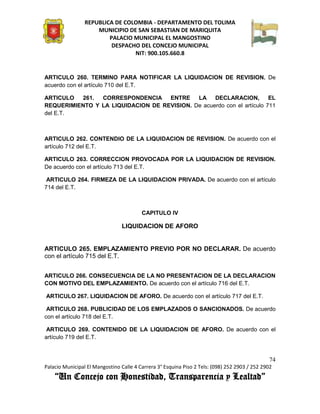 REPUBLICA DE COLOMBIA - DEPARTAMENTO DEL TOLIMA
                     MUNICIPIO DE SAN SEBASTIAN DE MARIQUITA
                         PALACIO MUNICIPAL EL MANGOSTINO
                          DESPACHO DEL CONCEJO MUNICIPAL
                                 NIT: 900.105.660.8


ARTICULO 260. TERMINO PARA NOTIFICAR LA LIQUIDACION DE REVISION. De
acuerdo con el artículo 710 del E.T.

ARTICULO  261.  CORRESPONDENCIA ENTRE        LA DECLARACION,            EL
REQUERIMIENTO Y LA LIQUIDACION DE REVISION. De acuerdo con el artículo 711
del E.T.



ARTICULO 262. CONTENDIO DE LA LIQUIDACION DE REVISION. De acuerdo con el
artículo 712 del E.T.

ARTICULO 263. CORRECCION PROVOCADA POR LA LIQUIDACION DE REVISION.
De acuerdo con el artículo 713 del E.T.

 ARTICULO 264. FIRMEZA DE LA LIQUIDACION PRIVADA. De acuerdo con el artículo
714 del E.T.



                                         CAPITULO IV

                                 LIQUIDACION DE AFORO


ARTICULO 265. EMPLAZAMIENTO PREVIO POR NO DECLARAR. De acuerdo
con el artículo 715 del E.T.


ARTICULO 266. CONSECUENCIA DE LA NO PRESENTACION DE LA DECLARACION
CON MOTIVO DEL EMPLAZAMIENTO. De acuerdo con el artículo 716 del E.T.

ARTICULO 267. LIQUIDACION DE AFORO. De acuerdo con el artículo 717 del E.T.

 ARTICULO 268. PUBLICIDAD DE LOS EMPLAZADOS O SANCIONADOS. De acuerdo
con el artículo 718 del E.T.

 ARTICULO 269. CONTENIDO DE LA LIQUIDACION DE AFORO. De acuerdo con el
artículo 719 del E.T.


                                                                                               74
Palacio Municipal El Mangostino Calle 4 Carrera 3° Esquina Piso 2 Tels: (098) 252 2903 / 252 2902
    “Un Concejo con Honestidad, Transparencia y Lealtad”
 
