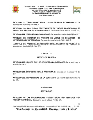 REPUBLICA DE COLOMBIA - DEPARTAMENTO DEL TOLIMA
                     MUNICIPIO DE SAN SEBASTIAN DE MARIQUITA
                         PALACIO MUNICIPAL EL MANGOSTINO
                          DESPACHO DEL CONCEJO MUNICIPAL
                                 NIT: 900.105.660.8


ARTICULO 292. OPORTUNIDAD PARA LLEGAR PRUEBAS AL EXPEDIENTE. De
acuerdo con el artículo 744 del E.T.

ARTICULO 293. LAS DUDAS PROVENIENTES DE VACIOS PROBATORIOS SE
RESUELVEN A FAVOR DEL CONTRIBUYENTE. De acuerdo con el artículo 745 del E.T.

ARTICULO 294. PRESUNCION DE VERACIDAD. De acuerdo con el artículo 746 del E.T.

ARTICULO 295. PRACTICA DE PRUEBAS EN VIRTUD DE CONVENIOS                                       DE
INTERCAMBIO DE INFORMACION. De acuerdo con el artículo 746-1 del E.T.

 ARTICULO 296. PRESENCIA DE TERCEROS EN LA PRACTICA DE PRUEBAS. De
acuerdo con el artículo 746-2 del E.T.



                                          CAPITULO II

                                   MEDIOS DE PRUEBA

ARTICULO 297. HECHOS QUE SE CONSIDERAN CONFESADOS. De acuerdo con el
artículo 747 del E.T.



ARTICULO 298. CONFESION FICTA O PRESUNTA. De acuerdo con el artículo 748 del
E.T.

ARTICULO 299. INDIVISIBILIDAD DE LA CONFESION. De acuerdo con el artículo 749
del E.T.



                                         CAPTIULO III

                                        TESTIMONIO


ARTICULO 300. LAS INFORMACIONES SUMINISTRADAS POR TERCEROS SON
PRUEBA TESTIMONIAL. De acuerdo con el artículo 750 del E.T.

                                                                                               77
Palacio Municipal El Mangostino Calle 4 Carrera 3° Esquina Piso 2 Tels: (098) 252 2903 / 252 2902
    “Un Concejo con Honestidad, Transparencia y Lealtad”
 
