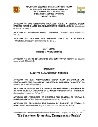 REPUBLICA DE COLOMBIA - DEPARTAMENTO DEL TOLIMA
                     MUNICIPIO DE SAN SEBASTIAN DE MARIQUITA
                         PALACIO MUNICIPAL EL MANGOSTINO
                          DESPACHO DEL CONCEJO MUNICIPAL
                                 NIT: 900.105.660.8


ARTICULO 301. LOS TESTIMONIOS INVOCADOS POR EL INTERESADO DEBEN
HABERSE RENDIDO ANTES DEL REQUERIMIENTO O LIQUIDACION. De acuerdo con
el artículo 751 del E.T.

ARTICULO 302. INADMISIBILIDAD DEL TESTIMONIO. De acuerdo con el artículo 752
del E.T.

ARTICULO 303. DECLARACIONES RENDIDAS FUERA DE LA ACTUACION
TRIBUTARIA. De acuerdo con el artículo 753 del E.T.



                                        CAPITULO IV
                               INDICIOS Y PRESUNCIONES


ARTICULO 304. DATOS ESTADISTICOS QUE CONSTITUYEN INDICIO. De acuerdo
con el artículo 754 del E.T.



                                         CAPITULO V

                      FACULTAD PARA PRESUMIR INGRESOS


ARTICULO 305. LAS PRESUNCIONES SIRVEN PARA DETERMINAR LAS
OBLIGACIONES TRIBUTARIAS EN EL IMPUESTO DE INDUSTRIA Y COMERCIO. De
acuerdo con el artículo 756 del E.T.

ARTICULO 306. PRESUNCION POR DIFERENCIA EN INVENTARIOS REPRESENTAN
MAYORES INGRESOS GRAVADOS EN EL IMPUESTO DE INDUSTRIA Y COMERCIO.
De acuerdo con el artículo 757 del E.T.

ARTICULO 307. PRESUNCION DE INGRESOS POR CONTROL DE VENTAS O
INGRESOS GRAVADOS. Según lo dispuesto en el artículo 758 del E.T.

ARTICULO 308. PRESUNCION POR OMISION DE REGISTRO DE VENTAS O
PRESTACION DE SERVICIOS. Según lo dispuesto en el artículo 759 del E.T.

                                                                                               78
Palacio Municipal El Mangostino Calle 4 Carrera 3° Esquina Piso 2 Tels: (098) 252 2903 / 252 2902
    “Un Concejo con Honestidad, Transparencia y Lealtad”
 