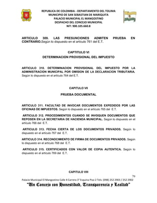 REPUBLICA DE COLOMBIA - DEPARTAMENTO DEL TOLIMA
                     MUNICIPIO DE SAN SEBASTIAN DE MARIQUITA
                         PALACIO MUNICIPAL EL MANGOSTINO
                          DESPACHO DEL CONCEJO MUNICIPAL
                                 NIT: 900.105.660.8


ARTICULO   309.   LAS     PRESUNCIONES           ADMITEN                       PRUEBA         EN
CONTRARIO.Según lo dispuesto en el artículo 761 del E.T.


                                        CAPTITULO VI
                 DETERMINACION PROVISIONAL DEL IMPUESTO


ARTICULO 310. DETERMINACION PROVISIONAL DEL IMPUESTO POR LA
ADMINISTRACION MUNICIPAL POR OMISION DE LA DECLARACION TRIBUTARIA.
Según lo dispuesto en el artículo 764 del E.T.



                                         CAPITULO VII

                                 PRUEBA DOCUMENTAL


ARTICULO 311. FACULTAD DE INVOCAR DOCUMENTOS EXPEDIDOS POR LAS
OFICINAS DE IMPUESTOS. Según lo dispuesto en el artículo 765 del E.T.

 ARTICULO 312. PROCEDIMIENTOS CUANDO SE INVOQUEN DOCUMENTOS QUE
REPOSEN EN LA SECRETARIA DE HACIENDA MUNICIPAL. Según lo dispuesto en el
artículo 766 del E.T.

 ARTICULO 313. FECHA CIERTA DE LOS DOCUMENTOS PRIVADOS. Según lo
dispuesto en el artículo 767 del E.T.

ARTICULO 314. RECONOCIMIENTO DE FIRMA DE DOCUMENTOS PRIVADOS. Según
lo dispuesto en el artículo 768 del E.T.

 ARTICULO 315. CERTIFICADOS CON VALOR DE COPIA AUTENTICA. Según lo
dispuesto en el artículo 769 del E.T.




                                        CAPITULO VIII
                                                                                               79
Palacio Municipal El Mangostino Calle 4 Carrera 3° Esquina Piso 2 Tels: (098) 252 2903 / 252 2902
    “Un Concejo con Honestidad, Transparencia y Lealtad”
 