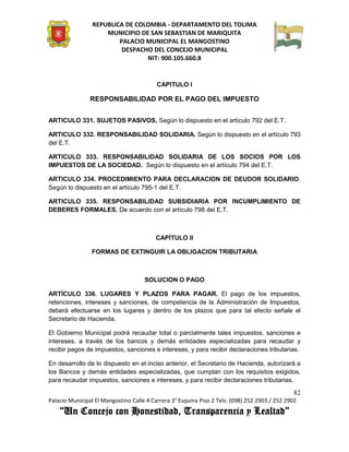 REPUBLICA DE COLOMBIA - DEPARTAMENTO DEL TOLIMA
                     MUNICIPIO DE SAN SEBASTIAN DE MARIQUITA
                         PALACIO MUNICIPAL EL MANGOSTINO
                          DESPACHO DEL CONCEJO MUNICIPAL
                                 NIT: 900.105.660.8


                                          CAPITULO I

                RESPONSABILIDAD POR EL PAGO DEL IMPUESTO


ARTICULO 331. SUJETOS PASIVOS. Según lo dispuesto en el artículo 792 del E.T.

ARTICULO 332. RESPONSABILIDAD SOLIDARIA. Según lo dispuesto en el artículo 793
del E.T.

ARTICULO 333. RESPONSABILIDAD SOLIDARIA DE LOS SOCIOS POR LOS
IMPUESTOS DE LA SOCIEDAD. Según lo dispuesto en el artículo 794 del E.T.

ARTICULO 334. PROCEDIMIENTO PARA DECLARACION DE DEUDOR SOLIDARIO.
Según lo dispuesto en el artículo 795-1 del E.T.

ARTICULO 335. RESPONSABILIDAD SUBSIDIARIA POR INCUMPLIMIENTO DE
DEBERES FORMALES. De acuerdo con el artículo 798 del E.T.



                                          CAPÍTULO II

                FORMAS DE EXTINGUIR LA OBLIGACION TRIBUTARIA



                                     SOLUCION O PAGO

ARTÍCULO 336. LUGARES Y PLAZOS PARA PAGAR. El pago de los impuestos,
retenciones, intereses y sanciones, de competencia de la Administración de Impuestos,
deberá efectuarse en los lugares y dentro de los plazos que para tal efecto señale el
Secretario de Hacienda.

El Gobierno Municipal podrá recaudar total o parcialmente tales impuestos, sanciones e
intereses, a través de los bancos y demás entidades especializadas para recaudar y
recibir pagos de impuestos, sanciones e intereses, y para recibir declaraciones tributarias.

En desarrollo de lo dispuesto en el inciso anterior, el Secretario de Hacienda, autorizará a
los Bancos y demás entidades especializadas, que cumplan con los requisitos exigidos,
para recaudar impuestos, sanciones e intereses, y para recibir declaraciones tributarias.

                                                                                               82
Palacio Municipal El Mangostino Calle 4 Carrera 3° Esquina Piso 2 Tels: (098) 252 2903 / 252 2902
    “Un Concejo con Honestidad, Transparencia y Lealtad”
 