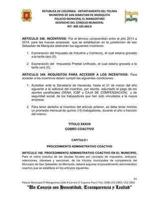 REPUBLICA DE COLOMBIA - DEPARTAMENTO DEL TOLIMA
                     MUNICIPIO DE SAN SEBASTIAN DE MARIQUITA
                         PALACIO MUNICIPAL EL MANGOSTINO
                          DESPACHO DEL CONCEJO MUNICIPAL
                                 NIT: 900.105.660.8


ARTICULO 348. INCENTIVOS: Por el término comprendido entre el año 2013 a
2014, para las nuevas empresas que se establezcan en la jurisdicción de san
Sebastián de Mariquita obtendrán los siguientes incentivos:

    1. Exoneración del Impuesto de Industria y Comercio, el cual estaría gravado
       a la tarifa cero (0),

    2. Exoneración del Impuestos Predial Unificado, el cual estaría gravado a la
       tarifa cero (0),

ARTICULO 349. REQUISITOS PARA ACCEDER A LOS INCENTIVOS: Para
acceder a los incentivos deben cumplir las siguientes condiciones:

    1. Acreditar ante la Secretaría de Hacienda, hasta el 31 de marzo del año
       siguiente a la solicitud del incentivo, por escrito, adjuntado el pago de los
       aportes parafiscales (SENA, ICBF y CAJA DE COMPENSACION) y de
       seguridad social, de los trabajadores que han sido vinculados a la nueva
       empresa.

    2. Para tener derecho al incentivo del artículo anterior, se debe tener mínimo
       un promedio mensual de quince (15) trabajadores, durante el año o fracción
       del mismo.


                                       TITULO XXXVII
                                    COBRO COACTIVO


                                          CAPITULO I

                     PROCEDIMIENTO ADMINISTRATIVO COACTIVO

ARTICULO 350. PROCEDIMIENTO ADMINISTRATIVO COACTIVO EN EL MUNICIPIO.
Para el cobro coactivo de las deudas fiscales por concepto de impuestos, anticipos,
retenciones, intereses y sanciones, de los tributos municipales de competencia del
Municipio de San Sebastián de Mariquita, deberá seguirse el procedimiento administrativo
coactivo que se establece en los artículos siguientes.


                                                                                               85
Palacio Municipal El Mangostino Calle 4 Carrera 3° Esquina Piso 2 Tels: (098) 252 2903 / 252 2902
    “Un Concejo con Honestidad, Transparencia y Lealtad”
 