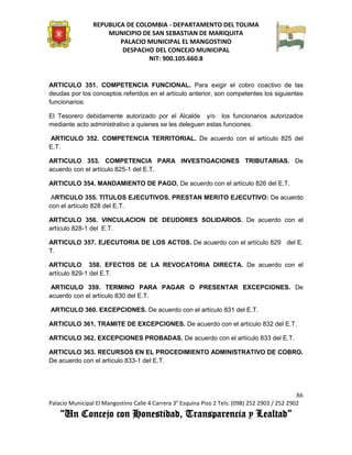 REPUBLICA DE COLOMBIA - DEPARTAMENTO DEL TOLIMA
                     MUNICIPIO DE SAN SEBASTIAN DE MARIQUITA
                         PALACIO MUNICIPAL EL MANGOSTINO
                          DESPACHO DEL CONCEJO MUNICIPAL
                                 NIT: 900.105.660.8


ARTICULO 351. COMPETENCIA FUNCIONAL. Para exigir el cobro coactivo de las
deudas por los conceptos referidos en el artículo anterior, son competentes los siguientes
funcionarios:

El Tesorero debidamente autorizado por el Alcalde y/o los funcionarios autorizados
mediante acto administrativo a quienes se les deleguen estas funciones.

ARTICULO 352. COMPETENCIA TERRITORIAL. De acuerdo con el artículo 825 del
E.T.

ARTICULO 353. COMPETENCIA PARA INVESTIGACIONES TRIBUTARIAS. De
acuerdo con el artículo 825-1 del E.T.

ARTICULO 354. MANDAMIENTO DE PAGO. De acuerdo con el artículo 826 del E.T.

 ARTICULO 355. TITULOS EJECUTIVOS. PRESTAN MERITO EJECUTIVO: De acuerdo
con el artículo 828 del E.T.

ARTICULO 356. VINCULACION DE DEUDORES SOLIDARIOS. De acuerdo con el
artículo 828-1 del E.T.

ARTICULO 357. EJECUTORIA DE LOS ACTOS. De acuerdo con el artículo 829 del E.
T.

ARTICULO 358. EFECTOS DE LA REVOCATORIA DIRECTA. De acuerdo con el
artículo 829-1 del E.T.

 ARTICULO 359. TERMINO PARA PAGAR O PRESENTAR EXCEPCIONES. De
acuerdo con el artículo 830 del E.T.

ARTICULO 360. EXCEPCIONES. De acuerdo con el artículo 831 del E.T.

ARTICULO 361. TRAMITE DE EXCEPCIONES. De acuerdo con el artículo 832 del E.T.

ARTICULO 362. EXCEPCIONES PROBADAS. De acuerdo con el artículo 833 del E.T.

ARTICULO 363. RECURSOS EN EL PROCEDIMIENTO ADMINISTRATIVO DE COBRO.
De acuerdo con el artículo 833-1 del E.T.




                                                                                               86
Palacio Municipal El Mangostino Calle 4 Carrera 3° Esquina Piso 2 Tels: (098) 252 2903 / 252 2902
    “Un Concejo con Honestidad, Transparencia y Lealtad”
 