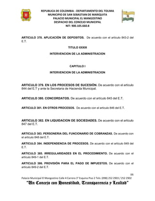 REPUBLICA DE COLOMBIA - DEPARTAMENTO DEL TOLIMA
                     MUNICIPIO DE SAN SEBASTIAN DE MARIQUITA
                         PALACIO MUNICIPAL EL MANGOSTINO
                          DESPACHO DEL CONCEJO MUNICIPAL
                                 NIT: 900.105.660.8


ARTICULO 378. APLICACIÓN DE DEPOSITOS. De acuerdo con el artículo 843-2 del
E.T.

                                         TITULO XXXIII

                        INTERVENCION DE LA ADMINISTRACION



                                          CAPITULO I

                        INTERVENCION DE LA ADMINISTRACION



ARTICULO 379. EN LOS PROCESOS DE SUCESIÓN. De acuerdo con el artículo
844 del E.T y ante la Secretaria de Hacienda Municipal.


ARTICULO 380. CONCORDATOS. De acuerdo con el artículo 845 del E.T.


ARTICULO 381. EN OTROS PROCESOS. De acuerdo con el artículo 846 del E.T.



ARTICULO 382. EN LIQUIDACION DE SOCIEDADES. De acuerdo con el artículo
847 del E.T.


ARTICULO 383. PERSONERIA DEL FUNCIONARIO DE COBRANZAS. De acuerdo con
el artículo 848 del E.T.

ARTICULO 384. INDEPENDENCIA DE PROCESOS. De acuerdo con el artículo 849 del
E.T.

ARTICULO 385. IRREGULARIDADES EN EL PROCEDIMIENTO. De acuerdo con el
artículo 849-1 del E.T.

ARTICULO 386. PROVISIÓN PARA EL PAGO DE IMPUESTOS. De acuerdo con el
artículo 849-2 del E.T.

                                                                                               88
Palacio Municipal El Mangostino Calle 4 Carrera 3° Esquina Piso 2 Tels: (098) 252 2903 / 252 2902
    “Un Concejo con Honestidad, Transparencia y Lealtad”
 
