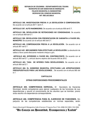 REPUBLICA DE COLOMBIA - DEPARTAMENTO DEL TOLIMA
                     MUNICIPIO DE SAN SEBASTIAN DE MARIQUITA
                         PALACIO MUNICIPAL EL MANGOSTINO
                          DESPACHO DEL CONCEJO MUNICIPAL
                                 NIT: 900.105.660.8


ARTICULO 396. INVESTIGACION PREVIA A LA DEVOLUCION O COMPENSACION.
De acuerdo con el artículo 857-1 del E.T.

ARTICULO 397. AUTO INADMISORIO. De acuerdo con el artículo 858 del E.T.

ARTICULO 398. DEVOLUCION DE RETENCIONES NO CONSIGNADAS. De acuerdo
con el artículo 859 del E.T.

ARTICULO 399. DEVOLUCION CON PRESENTACION DE GARANTIA A FAVOR DEL
MUNICIPIO. De acuerdo con el artículo 860 del E.T.

ARTICULO 400. COMPENSACION PREVIA A LA DEVOLUCIÓN. De acuerdo con el
artículo 861 del E.T.

ARTICULO 401. MECANISMOS PARA EFECTUAR LA DEVOLUCIÓN. La devolución de
saldos a favor podrá efectuarse mediante cheque o giro.

 ARTICULO 402. INTERESES A FAVOR DEL CONTRIBUYENTE. De acuerdo con el
artículo 863 del E.T. y artículo decimo séptimo del Acuerdo 005 de 2012.

ARTICULO 403. TASA           DE INTERES PARA DEVOLUCIONES. De acuerdo con el
artículo 864 del E.T.

ARTICULO 404. EL GOBIERNO MUNICIPAL EFECTUARA LAS APROPIACIONES
PRESUPUESTALES PARA LAS DEVOLUCIONES. . De acuerdo con el artículo 865 del
E.T.

                                         CAPITULO III

                   OTRAS DISPOSICIONES PROCEDIMIENTALES


ARTICULO 405. COMPETENCIA ESPECIAL. El                Secretario de Hacienda
Municipal, tendrá competencia para ejercer cualquiera de las funciones de sus
dependencias y asumir el conocimiento de los asuntos que se tramitan, previo
aviso escrito a la dependencia correspondiente.


ARTICULO 406. COMPETENCIA PARA EL EJERCICIO DE FUNCIONES. Sin
perjuicio de las competencias establecidas en normas especiales, serán

                                                                                               90
Palacio Municipal El Mangostino Calle 4 Carrera 3° Esquina Piso 2 Tels: (098) 252 2903 / 252 2902
    “Un Concejo con Honestidad, Transparencia y Lealtad”
 
