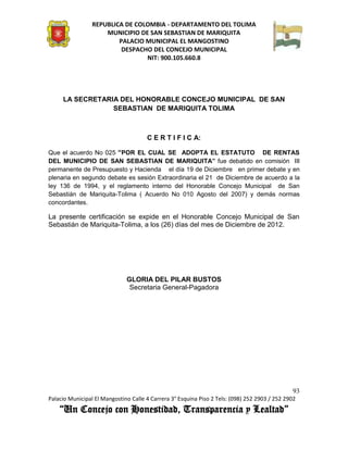 REPUBLICA DE COLOMBIA - DEPARTAMENTO DEL TOLIMA
                     MUNICIPIO DE SAN SEBASTIAN DE MARIQUITA
                         PALACIO MUNICIPAL EL MANGOSTINO
                          DESPACHO DEL CONCEJO MUNICIPAL
                                 NIT: 900.105.660.8




     LA SECRETARIA DEL HONORABLE CONCEJO MUNICIPAL DE SAN
                 SEBASTIAN DE MARIQUITA TOLIMA



                                      C E R T I F I C A:

Que el acuerdo No 025 “POR EL CUAL SE ADOPTA EL ESTATUTO DE RENTAS
DEL MUNICIPIO DE SAN SEBASTIAN DE MARIQUITA” fue debatido en comisión III
permanente de Presupuesto y Hacienda el día 19 de Diciembre en primer debate y en
plenaria en segundo debate es sesión Extraordinaria el 21 de Diciembre de acuerdo a la
ley 136 de 1994, y el reglamento interno del Honorable Concejo Municipal de San
Sebastián de Mariquita-Tolima ( Acuerdo No 010 Agosto del 2007) y demás normas
concordantes.

La presente certificación se expide en el Honorable Concejo Municipal de San
Sebastián de Mariquita-Tolima, a los (26) días del mes de Diciembre de 2012.




                              GLORIA DEL PILAR BUSTOS
                               Secretaria General-Pagadora




                                                                                               93
Palacio Municipal El Mangostino Calle 4 Carrera 3° Esquina Piso 2 Tels: (098) 252 2903 / 252 2902
    “Un Concejo con Honestidad, Transparencia y Lealtad”
 