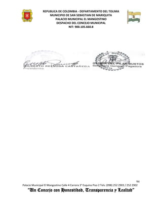 REPUBLICA DE COLOMBIA - DEPARTAMENTO DEL TOLIMA
                     MUNICIPIO DE SAN SEBASTIAN DE MARIQUITA
                         PALACIO MUNICIPAL EL MANGOSTINO
                          DESPACHO DEL CONCEJO MUNICIPAL
                                 NIT: 900.105.660.8




                                                                                               94
Palacio Municipal El Mangostino Calle 4 Carrera 3° Esquina Piso 2 Tels: (098) 252 2903 / 252 2902
    “Un Concejo con Honestidad, Transparencia y Lealtad”
 
