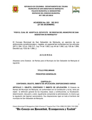 REPUBLICA DE COLOMBIA - DEPARTAMENTO DEL TOLIMA
                     MUNICIPIO DE SAN SEBASTIAN DE MARIQUITA
                         PALACIO MUNICIPAL EL MANGOSTINO
                          DESPACHO DEL CONCEJO MUNICIPAL
                                 NIT: 900.105.660.8


                              ACUERDO No. 025 DE 2012
                                 (27 DE DICIEMBRE)



“POR EL CUAL SE ADOPTA EL ESTATUTO DE RENTAS DEL MUNICIPIO DE SAN
                     SEBASTIAN DE MARIQUITA”



El Concejo Municipal de San Sebastián de Mariquita, en ejercicio de sus
atribuciones constitucionales y legales, en especial las conferidas por los artículos
287-3, 294, 313-4, 338 C.P., Ley 14 de 1.983, Ley 44 de 1.990, Ley 136 de 1.994,
Decreto Ley 1333 de 1.986, y


                                       A C U E R D A:


Adoptase como Estatuto de Rentas para el Municipio de San Sebastián de Mariquita el
siguiente:



                                    TITULO PRELIMINAR

                                  PRINCIPIOS GENERALES



                                         CAPITULO I
     CONTENIDO, OBJETO, ÁMBITO DE APLICACIÓN, DISPOSICIONES VARIAS

ARTICULO 1. OBJETO, CONTENIDO Y ÁMBITO DE APLICACIÓN: El Estatuto de
Rentas del Municipio de Mariquita, de conformidad con la Constitución y la ley, tiene por
objeto la definición general de los impuestos, tasas y contribuciones, su fiscalización,
determinación, discusión y cobro. Igualmente comprende la administración, lo mismo que
la regulación del régimen sancionatorio. Sus disposiciones rigen en todo el territorio del
municipio de San Sebastián de Mariquita.


                                                                                                    1
Palacio Municipal El Mangostino Calle 4 Carrera 3° Esquina Piso 2 Tels: (098) 252 2903 / 252 2902
    “Un Concejo con Honestidad, Transparencia y Lealtad”
 
