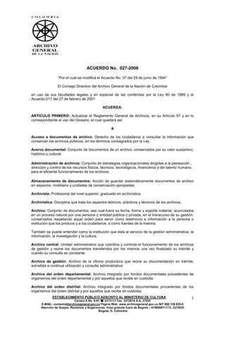 ACUERDO No. 027-2006

                 “Por el cual se modifica el Acuerdo No. 07 del 29 de junio de 1994”

                 El Consejo Directivo del Archivo General de la Nación de Colombia

en uso de sus facultades legales y en especial de las conferidas por la Ley 80 de 1989 y el
Acuerdo 017 del 27 de febrero de 2001

                                                ACUERDA:

ARTICULO PRIMERO: Actualizar el Reglamento General de Archivos, en su Artículo 67 y en lo
correspondiente al uso del Glosario, el cual quedará así:

                                                      A

Acceso a documentos de archivo: Derecho de los ciudadanos a consultar la información que
conservan los archivos públicos, en los términos consagrados por la Ley.

Acervo documental: Conjunto de documentos de un archivo, conservados por su valor sustantivo,
histórico o cultural.

Administración de archivos: Conjunto de estrategias organizacionales dirigidas a la planeación ,
dirección y control de los recursos físicos, técnicos, tecnológicos, financieros y del talento humano,
para el eficiente funcionamiento de los archivos.

Almacenamiento de documentos: Acción de guardar sistemáticamente documentos de archivo
en espacios, mobiliario y unidades de conservación apropiadas.

Archivista: Profesional del nivel superior, graduado en archivística.

Archivística: Disciplina que trata los aspectos teóricos, prácticos y técnicos de los archivos.

Archivo: Conjunto de documentos, sea cual fuere su fecha, forma y soporte material, acumulados
en un proceso natural por una persona o entidad pública o privada, en el transcurso de su gestión,
conservados respetando aquel orden para servir como testimonio e información a la persona o
institución que los produce y a los ciudadanos, o como fuentes de la historia.

También se puede entender como la institución que ésta al servicio de la gestión administrativa, la
información, la investigación y la cultura.

Archivo central: Unidad administrativa que coordina y controla el funcionamiento de los archivos
de gestión y reúne los documentos transferidos por los mismos una vez finalizado su trámite y
cuando su consulta es constante.

Archivo de gestión: Archivo de la oficina productora que reúne su documentación en trámite,
sometida a continua utilización y consulta administrativa.

Archivo del orden departamental: Archivo integrado por fondos documentales procedentes de
organismos del orden departamental y por aquellos que recibe en custodia.

Archivo del orden distrital: Archivo integrado por fondos documentales procedentes de los
organismos del orden distrital y por aquellos que recibe en custodia.
             ESTABLECIMIENTO PÚBLICO ADSCRITO AL MINISTERIO DE CULTURA                                     1
                            Carrera 6 No. 6-91  3373111 Fax: 3372019 A.A. 37555
      E-MAIL: contacto@archivogeneral.gov.co Página Web: www.archivogeneral.gov.co NIT 800.128.835-6
      Atención de Quejas, Reclamos y Sugerencias, línea gratuita fuera de Bogotá – 018000911173, 3372035
                                             Bogotá. D. Colombia
 