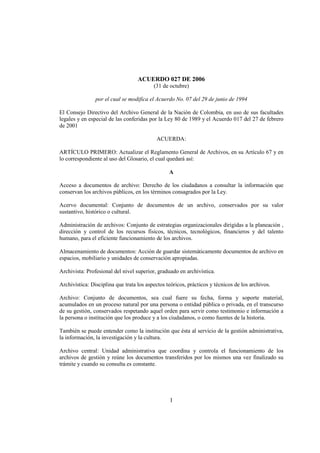 ACUERDO 027 DE 2006
                                          (31 de octubre)

                por el cual se modifica el Acuerdo No. 07 del 29 de junio de 1994

El Consejo Directivo del Archivo General de la Nación de Colombia, en uso de sus facultades
legales y en especial de las conferidas por la Ley 80 de 1989 y el Acuerdo 017 del 27 de febrero
de 2001

                                           ACUERDA:

ARTÍCULO PRIMERO: Actualizar el Reglamento General de Archivos, en su Artículo 67 y en
lo correspondiente al uso del Glosario, el cual quedará así:

                                                 A

Acceso a documentos de archivo: Derecho de los ciudadanos a consultar la información que
conservan los archivos públicos, en los términos consagrados por la Ley.

Acervo documental: Conjunto de documentos de un archivo, conservados por su valor
sustantivo, histórico o cultural.

Administración de archivos: Conjunto de estrategias organizacionales dirigidas a la planeación ,
dirección y control de los recursos físicos, técnicos, tecnológicos, financieros y del talento
humano, para el eficiente funcionamiento de los archivos.

Almacenamiento de documentos: Acción de guardar sistemáticamente documentos de archivo en
espacios, mobiliario y unidades de conservación apropiadas.

Archivista: Profesional del nivel superior, graduado en archivística.

Archivística: Disciplina que trata los aspectos teóricos, prácticos y técnicos de los archivos.

Archivo: Conjunto de documentos, sea cual fuere su fecha, forma y soporte material,
acumulados en un proceso natural por una persona o entidad pública o privada, en el transcurso
de su gestión, conservados respetando aquel orden para servir como testimonio e información a
la persona o institución que los produce y a los ciudadanos, o como fuentes de la historia.

También se puede entender como la institución que ésta al servicio de la gestión administrativa,
la información, la investigación y la cultura.

Archivo central: Unidad administrativa que coordina y controla el funcionamiento de los
archivos de gestión y reúne los documentos transferidos por los mismos una vez finalizado su
trámite y cuando su consulta es constante.




                                                 1
 