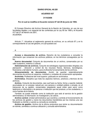 DIARIO OFICIAL 46.528

                                    ACUERDO 027

                                      31/10/2006

      Por el cual se modifica el Acuerdo número 07 del 29 de junio de 1994.


   El Consejo Directivo del Archivo General de la Nación de Colombia, en uso de sus
facultades legales y en especial de las conferidas por la Ley 80 de 1989 y el Acuerdo
017 del 27 de febrero de 2001,
ACUERDA:


  Artículo 1°. Actualizar el reglamento general de archivos, en su artículo 67 y en lo
correspondiente al uso del glosario, el cual quedará así:


  A

   Acceso a documentos de archivo. Derecho de los ciudadanos a consultar la
información que conservan los archivos públicos, en los términos consagrados por la
ley.
   Acervo documental. Conjunto de documentos de un archivo, conservados por su
valor sustantivo, histórico o cultural.
   Administración de archivos. Conjunto de estrategias organizacionales dirigidas a la
planeación , dirección y control de los recursos físicos, técnicos, tecnológicos,
financieros y del talento humano, para el eficiente funcionamiento de los archivos.
   Almacenamiento de documentos. Acción de guardar sistemáticamente
documentos de archivo en espacios, mobiliario y unidades de conservación apropiadas.
   Archivista. Profesional del nivel superior, graduado en archivística.
   Archivística. Disciplina que trata los aspectos teóricos, prácticos y técnicos de los
archivos.
   Archivo. Conjunto de documentos, sea cual fuere su fecha, forma y soporte material,
acumulados en un proceso natural por una persona o entidad pública o privada, en el
transcurso de su gestión, conservados respetando aquel orden para servir como
testimonio e información a la persona o institución que los produce y a los ciudadanos, o
como fuentes de la historia.
   También se puede entender como la institución que está al servicio de la gestión
administrativa, la información, la investigación y la cultura.
   Archivo central. Unidad administrativa que coordina y controla el funcionamiento de
los archivos de gestión y reúne los documentos transferidos por los mismos una vez
finalizado su trámite y cuando su consulta es constante.
   Archivo de gestión. Archivo de la oficina productora que reúne su documentación
en trámite, sometida a continua utilización y consulta administrativa.


                                                                                  1 de 11
 