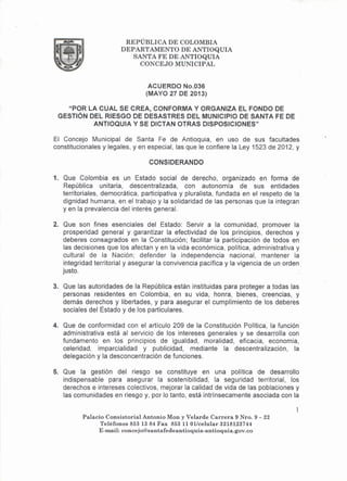 REPÚBLICA DE COLOMBIA
DEPARTAMENTO DE ANTIOQUIA
SANTA FE DE ANTIOQUIA
CONCEJO MUNICIPAL
ACUERDO No.036
(MAYO 27 DE 2013)
"POR LA CUAL SE CREA, CONFORMA Y ORGANIZA EL FONDO DE
GESTiÓN DEL RIESGO DE DESASTRES DEL MUNICIPIO DE SANTA FE DE
ANTIOQUIA Y SE DICTAN OTRAS DISPOSICIONES"
El Concejo Municipal de Santa Fe de Antioquia, en uso de sus facultades
constitucionales y legales, yen especial, las que le confiere la Ley 1523 de 2012, y
CONSIDERANDO
1. Que Colombia es un Estado social de derecho, organizado en forma de
República unitaria, descentralizada, con autonomía de sus entidades
territoriales, democrática, participativa y pluralista, fundada en el respeto de la
dignidad humana, en el trabajo y la solidaridad de las personas que la integran
y en la prevalencia del interés general.
2. Que son fines esenciales del Estado: Servir a la comunidad, promover la
prosperidad general y garantizar la efectividad de los principios, derechos y
deberes consagrados en la Constitución; facilitar la participación de todos en
las decisiones que los afectan y en la vida económica, política, administrativa y
cultural de la Nación; defender la independencia nacional, mantener la
integridad territorial y asegurar la convivencia pacífica y la vigencia de un orden,
justo.
3. Que las autoridades de la República están instituidas para proteger a todas las
personas residentes en Colombia, en su vida, honra, bienes, creencias, y
demás derechos y libertades, y para asegurar el cumplimiento de los deberes
sociales del Estado y de los particulares.
4. Que de conformidad con el artículo 209 de la Constitución Política, la función
administrativa está al servicio de los intereses generales y se desarrolla con
fundamento en los principios de igualdad, moralidad, eficacia, economia,
celeridad, imparcialidad y publicidad, mediante la descentralización, la
delegación y la desconcentración de funciones.
5. Que la gestión del riesgo se constituye en una política de desarrollo
indispensable para asegurar la sostenibilidad, la seguridad territorial, los
derechos e intereses colectivos, mejorar la calidad de vida de las poblaciones y
las comunidades en riesgo y, por lo tanto, está intrínsecamente asociada con la
Palacio Consistorial Antonio Mon y Velarde Carrera 9 Nro. 9 - 22
Teléfonos 853 1384 Fax 853 11 Ollcelular 3218123744
E-mail: concejo@santafedeantioquia-antioquia.gov.co
 