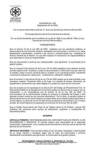 ESTABLECIMIENTO PUBLICO ADSCRITO AL MINISTERIO DE CULTURA
Carrera 6 No. 6-91  3373111 Fax: 3372019 A.A. 37555 E-MAIL: agnnal@attglobal.net Bogotá. D.C.
Página Web: www.archivogeneral.gov.co
ACUERDO No. 038
(Septiembre 20 de 2002)
Por el cual se desarrolla el artículo 15 de la Ley General de Archivos 594 de 2000
El Consejo Directivo del Archivo General de la Nación
En uso de las facultades que le confieren la Ley 80 de 1989, la Ley 489 de 1998 y la Ley
General de Archivos 594 de 2000 y,
CONSIDERANDO
Que el artículo 15 de la Ley 594 de 2000 establece que los servidores públicos, al
desvincularse de las funciones titulares, entregarán los documentos y archivos a su cargo
debidamente inventariados, conforme a las normas y procedimientos que establezca el
Archivo General de la Nación, sin que ello implique la exoneración de responsabilidad a
que haya lugar en caso de irregularidades.
Que los documentos y archivos son indispensables para garantizar la continuidad de la
gestión pública.
Que el numeral 5 del artículo 34 de la Ley 734 de 2002 establece como deberes de todo
servidor público el de “Custodiar y cuidar la documentación e información que por razón de
su empleo, cargo o función conserve bajo su cuidado o a la cual tenga acceso, impidiendo
o evitando la sustracción, destrucción, ocultamiento o utilización indebidos”.
Que el numeral 13 del artículo 35 de la Ley 734 de 2002 señala que le está prohibido a los
servidores públicos “Ocasionar daño o dar lugar a la pérdida de bienes, elementos, de
expedientes o documentos que hayan llegado a su poder por razón de sus funciones”.
Que de acuerdo con lo expresado en el artículo 251 del Código de Procedimiento Civil, “el
Documento Público es el otorgado por funcionario público en ejercicio de su cargo o con su
intervención”; y en concordancia con el artículo 14 de la Ley 594 de 2000, “la
documentación de la administración pública es producto y propiedad del Estado y éste
ejercerá el pleno control de sus recursos informativos”. Por lo tanto, el servidor público al
desvincularse de sus funciones titulares no podrá retirar de la entidad pública documento o
archivo alguno, so pena de incurrir en falta contra el patrimonio documental o en un hecho
punible, de conformidad con lo expresado en el artículo 35 de la Ley 594 de 2000.
Que el Código Penal dentro del Título IX de “Delitos contra la Fe Pública”, artículo 292
establece las sanciones para hechos de destrucción, supresión u ocultamiento de
documento público.
ACUERDA
ARTICULO PRIMERO. RESPONSABILIDAD DEL SERVIDOR PUBLICO FRENTE A LOS
DOCUMENTOS Y ARCHIVOS. El servidor público será responsable de la adecuada
conservación, organización, uso y manejo de los documentos y archivos que se deriven del
ejercicio de sus funciones.
ARTICULO SEGUNDO. Todo servidor público al ser vinculado, trasladado o desvinculado
de su cargo, recibirá o entregará según sea el caso, los documentos y archivos
debidamente inventariados para garantizar la continuidad de la gestión pública.
 