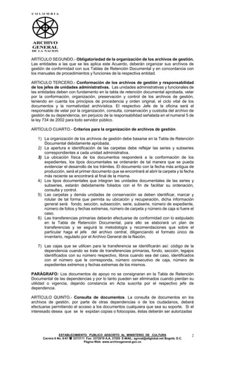 ARTÍCULO SEGUNDO.- Obligatoriedad de la organización de los archivos de gestión.
Las entidades a las que se les aplica este Acuerdo, deberán organizar sus archivos de
gestión de conformidad con sus Tablas de Retención Documental y en concordancia con
los manuales de procedimientos y funciones de la respectiva entidad.

ARTICULO TERCERO.- Conformación de los archivos de gestión y responsabilidad
de los jefes de unidades administrativas. Las unidades administrativas y funcionales de
las entidades deben con fundamento en la tabla de retención documental aprobada, velar
por la conformación, organización, preservación y control de los archivos de gestión,
teniendo en cuenta los principios de procedencia y orden original, el ciclo vital de los
documentos y la normatividad archivística. El respectivo Jefe de la oficina será el
responsable de velar por la organización, consulta, conservación y custodia del archivo de
gestión de su dependencia, sin perjuicio de la responsabilidad señalada en el numeral 5 de
la ley 734 de 2002 para todo servidor público.

ARTÍCULO CUARTO.- Criterios para la organización de archivos de gestión.

   1) La organización de los archivos de gestión debe basarse en la Tabla de Retención
      Documental debidamente aprobada.
   2) La apertura e identificación de las carpetas debe reflejar las series y subseries
      correspondientes a cada unidad administrativa.
   3) La ubicación física de los documentos responderá a la conformación de los
      expedientes, los tipos documentales se ordenarán de tal manera que se pueda
      evidenciar el desarrollo de los trámites. El documento con la fecha más antigua de
      producción, será el primer documento que se encontrará al abrir la carpeta y la fecha
      más reciente se encontrará al final de la misma.
   4) Los tipos documentales que integran las unidades documentales de las series y
      subseries, estarán debidamente foliados con el fin de facilitar su ordenación,
      consulta y control.
   5) Las carpetas y demás unidades de conservación se deben identificar, marcar y
      rotular de tal forma que permita su ubicación y recuperación, dicha información
      general será: fondo, sección, subsección, serie, subserie, número de expediente,
      número de folios y fechas extremas, número de carpeta y número de caja si fuere el
      caso.
   6) Las transferencias primarias deberán efectuarse de conformidad con lo estipulado
      en la Tabla de Retención Documental, para ello se elaborará un plan de
      transferencias y se seguirá la metodología y recomendaciones que sobre el
      particular haga el jefe del archivo central, diligenciando el formato único de
      inventario, regulado por el Archivo General de la Nación.

   7) Las cajas que se utilicen para la transferencia se identificarán así: código de la
      dependencia cuando se trate de transferencias primarias, fondo, sección, legajos
      identificados con su número respectivo, libros cuando sea del caso, identificados
      con el número que le corresponda, número consecutivo de caja, número de
      expedientes extremos y fechas extremas de los mismos.

PARÁGRAFO: Los documentos de apoyo no se consignaran en la Tabla de Retención
Documental de las dependencias y por lo tanto pueden ser eliminados cuando pierdan su
utilidad o vigencia, dejando constancia en Acta suscrita por el respectivo jefe de
dependencia.

ARTÍCULO QUINTO.- Consulta de documentos. La consulta de documentos en los
archivos de gestión, por parte de otras dependencias o de los ciudadanos, deberá
efectuarse permitiendo el acceso a los documentos cualquiera que sea su soporte. Si el
interesado desea que se le expidan copias o fotocopias, éstas deberán ser autorizadas




                 ESTABLECIMIENTO PUBLICO ADSCRITO AL MINISTERIO DE CULTURA                             2
      Carrera 6 No. 6-91  3373111 Fax: 3372019 A.A. 37555 E-MAIL: agnnal@attglobal.net Bogotá. D.C.
                                  Página Web: www.archivogeneral.gov.co
 