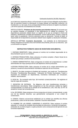 Continuación Acuerdo No. 042-2002 Página No.3

por el jefe de la respectiva oficina o el funcionario en quien se haya delegado esa facultad y
sólo se permitirá cuando la información no tenga carácter de reservado conforme a la
Constitución o a las Leyes. En la correspondiente oficina se llevara el registro de préstamo
y de forma opcional una estadística de consulta.

ARTICULO SEXTO.- Préstamo de documentos para trámites internos. En el evento que
se requiera trasladar un expediente a otra dependencia en calidad de préstamo, la
dependencia productora deberá llevar un registro en el que se consigne la fecha del
préstamo, identificación completa del expediente, número total de folios, nombre y cargo de
quien retira el expediente y término perentorio para su devolución. Vencido el plazo, el
responsable de la dependencia productora deberá hacer exigible su devolución inmediata.

ARTICULO SÉPTIMO: Inventario documental. Las entidades de la Administración
Pública adoptarán el Formato Unico de Inventario Documental, junto con su instructivo, que
a continuación se regulan.


          INSTRUCTIVO FORMATO UNICO DE INVENTARIO DOCUMENTAL

1. ENTIDAD REMITENTE. Debe colocarse el nombre de la entidad responsable de la
documentación que se va a transferir.

2. ENTIDAD PRODUCTORA. Debe colocarse el nombre completo o Razón Social de la
entidad que produjo o produce los documentos.

3. UNIDAD ADMINISTRATIVA. Debe consignarse el nombre de la dependencia o unidad
administrativa de mayor jerarquía de la cual dependa la oficina productora.

4.OFICINA PRODUCTORA. Debe colocarse el nombre de la unidad administrativa que
produce y conserva la documentación tramitada en ejercicio de sus funciones.

5. OBJETO. Se debe consignar la finalidad del inventario, que puede ser: Transferencias
Primarias, Transferencias Secundarias, Valoración de Fondos Acumulados, Fusión y
Supresión de entidades y/o dependencias, Inventarios individuales por vinculación,
traslado, desvinculación.

6. HOJA No. Se numerará cada hoja del inventario consecutivamente. Se registrara el
total de hojas del inventario.

7. REGISTRO DE ENTRADA. Se diligencia sólo para transferencias primarias y
transferencias secundarias. Debe consignarse en las tres primeras casillas los dígitos
correspondientes a la fecha de la entrada de la transferencia ( año, mes día). En NT se
anotará el número de la transferencia.

8. No. DE ORDEN. Debe anotarse en forma consecutiva el número correspondiente a cada
uno de los asientos descritos, que generalmente corresponde a una unidad de
conservación.

9. CODIGO. Sistema convencional establecido por la entidad que identifica las oficinas
productoras y cada una de las series, subseries o asuntos relacionados.

10. NOMBRE DE LAS SERIES, SUBSERIES O ASUNTOS. Debe anotarse el nombre
asignado al conjunto de unidades documentales de estructura y contenido homogéneos,
emanados de un mismo órgano o sujeto productor como consecuencia del ejercicio de sus
funciones específicas.



                 ESTABLECIMIENTO PUBLICO ADSCRITO AL MINISTERIO DE CULTURA                             3
      Carrera 6 No. 6-91  3373111 Fax: 3372019 A.A. 37555 E-MAIL: agnnal@attglobal.net Bogotá. D.C.
                                  Página Web: www.archivogeneral.gov.co
 