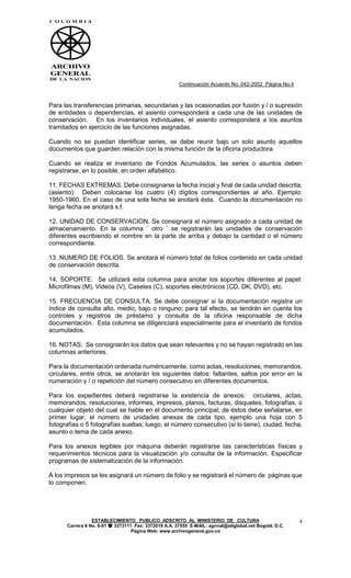 Continuación Acuerdo No. 042-2002 Página No.4



Para las transferencias primarias, secundarias y las ocasionadas por fusión y / o supresión
de entidades o dependencias, el asiento corresponderá a cada una de las unidades de
conservación. En los inventarios individuales, el asiento corresponderá a los asuntos
tramitados en ejercicio de las funciones asignadas.

Cuando no se puedan identificar series, se debe reunir bajo un solo asunto aquellos
documentos que guarden relación con la misma función de la oficina productora.

Cuando se realiza el inventario de Fondos Acumulados, las series o asuntos deben
registrarse, en lo posible, en orden alfabético.

11. FECHAS EXTREMAS. Debe consignarse la fecha inicial y final de cada unidad descrita.
(asiento). Deben colocarse los cuatro (4) dígitos correspondientes al año. Ejemplo:
1950-1960. En el caso de una sola fecha se anotará ésta. Cuando la documentación no
tenga fecha se anotará s.f.

12. UNIDAD DE CONSERVACION. Se consignará el número asignado a cada unidad de
almacenamiento. En la columna ¨ otro ¨ se registrarán las unidades de conservación
diferentes escribiendo el nombre en la parte de arriba y debajo la cantidad o el número
correspondiente.

13. NUMERO DE FOLIOS. Se anotará el número total de folios contenido en cada unidad
de conservación descrita.

14. SOPORTE. Se utilizará esta columna para anotar los soportes diferentes al papel:
Microfilmes (M), Videos (V), Casetes (C), soportes electrónicos (CD, DK, DVD), etc.

15. FRECUENCIA DE CONSULTA. Se debe consignar si la documentación registra un
índice de consulta alto, medio, bajo o ninguno; para tal efecto, se tendrán en cuenta los
controles y registros de préstamo y consulta de la oficina responsable de dicha
documentación. Esta columna se diligenciará especialmente para el inventario de fondos
acumulados.

16. NOTAS. Se consignarán los datos que sean relevantes y no se hayan registrado en las
columnas anteriores.

Para la documentación ordenada numéricamente, como actas, resoluciones, memorandos,
circulares, entre otros, se anotarán los siguientes datos: faltantes, saltos por error en la
numeración y / o repetición del número consecutivo en diferentes documentos.

Para los expedientes deberá registrarse la existencia de anexos: circulares, actas,
memorandos, resoluciones, informes, impresos, planos, facturas, disquetes, fotografías, o
cualquier objeto del cual se hable en el documento principal; de éstos debe señalarse, en
primer lugar, el número de unidades anexas de cada tipo, ejemplo una hoja con 5
fotografías o 5 fotografías sueltas; luego, el número consecutivo (sí lo tiene), ciudad, fecha,
asunto o tema de cada anexo.

Para los anexos legibles por máquina deberán registrarse las características físicas y
requerimientos técnicos para la visualización y/o consulta de la información. Especificar
programas de sistematización de la información.

A los impresos se les asignará un número de folio y se registrará el número de páginas que
lo componen.




                 ESTABLECIMIENTO PUBLICO ADSCRITO AL MINISTERIO DE CULTURA                             4
      Carrera 6 No. 6-91  3373111 Fax: 3372019 A.A. 37555 E-MAIL: agnnal@attglobal.net Bogotá. D.C.
                                  Página Web: www.archivogeneral.gov.co
 