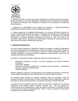 Revisar el edificio y el lugar que ocupa, observando el estado del terreno circundante.
Dentro del edificio, se hará una evaluación de la infraestructura y el estado de los materiales,
los sistemas de servicios como hidráulicos y eléctricos y los mecanismos de protección
contra incendios.

    Determinar la vulnerabilidad de los objetos que conforman el material documental,
estableciendo el grado presente y tomando medidas preventivas.

    Evaluar igualmente la fragilidad administrativa y de manejo archivístico teniendo en
cuenta la existencia de algún tipo de seguros, inventarios documentales y de duplicados que
puedan existir dentro o fuera del archivo. Partiendo de la importancia del material
documental, se deberán establecer prioridades de rescate en caso de incendio o de
inundación, fijados por la valoración de los documentos y teniendo en cuenta que todos los
documentos de un archivo revisten igual relevancia.


2. MEDIDAS PREVENTIVAS

Una vez se hayan identificado y valorado los riesgos que pongan en peligro la integridad de
los acervos documentales, se establecerá un plan de contingencia con metas concretas y
recursos identificables con el fin de eliminar o reducir la mayor cantidad de aquellos. Es
necesario establecer un programa regular de inspección y mantenimiento como una de las
medidas de prevención más eficaces.

Un edificio sin riesgo debe adoptar medidas de protección contra el fuego como:

-      Detectores automáticos de humo o de calor conectados con servicios exteriores
       de urgencia.
-      Personal de vigilancia
       Sistemas de extinción escogidos con la asesoría de los bomberos: extinguidores
       manuales, sistemas de extinción fijos.
-      Puertas cortafuego.

Realizar programas regulares de mantenimiento de las instalaciones eléctricas y asegurarse
que las salidas de emergencia sean de fácil acceso y de abertura desde el interior.

Es necesario hacer respetar las medidas restrictivas hacia los fumadores, aislar los
productos sensibles como películas de nitrato o productos químicos inflamables y evitar las
fotocopias en salas de almacenamiento o en espacios que tengan material inflamable.

La protección contra los efectos del agua, incluirán la verificación constante de los sistemas
hidráulicos como canales, goteras, terrazas, ventanas, etc.            Hay que asegurar el
mantenimiento de las canalizaciones y evitar las redes de evacuación o suministro de agua
en las placas de las salas de almacenamiento. Prever un pozo o un sistema de evacuación
de aguas para las salas subterráneas.
 