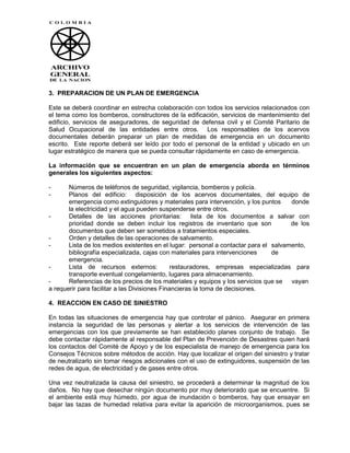 3. PREPARACION DE UN PLAN DE EMERGENCIA

Este se deberá coordinar en estrecha colaboración con todos los servicios relacionados con
el tema como los bomberos, constructores de la edificación, servicios de mantenimiento del
edificio, servicios de aseguradores, de seguridad de defensa civil y el Comité Paritario de
Salud Ocupacional de las entidades entre otros. Los responsables de los acervos
documentales deberán preparar un plan de medidas de emergencia en un documento
escrito. Este reporte deberá ser leído por todo el personal de la entidad y ubicado en un
lugar estratégico de manera que se pueda consultar rápidamente en caso de emergencia.

La información que se encuentran en un plan de emergencia aborda en términos
generales los siguientes aspectos:

-      Números de teléfonos de seguridad, vigilancia, bomberos y policía.
-      Planos del edificio: disposición de los acervos documentales, del equipo de
       emergencia como extinguidores y materiales para intervención, y los puntos     donde
       la electricidad y el agua pueden suspenderse entre otros.
-      Detalles de las acciones prioritarias: lista de los documentos a salvar con
       prioridad donde se deben incluir los registros de inventario que son           de los
       documentos que deben ser sometidos a tratamientos especiales.
-      Orden y detalles de las operaciones de salvamento.
-      Lista de los medios existentes en el lugar: personal a contactar para el salvamento,
       bibliografía especializada, cajas con materiales para intervenciones     de
       emergencia.
-      Lista de recursos externos:             restauradores, empresas especializadas para
       transporte eventual congelamiento, lugares para almacenamiento.
-      Referencias de los precios de los materiales y equipos y los servicios que se vayan
a requerir para facilitar a las Divisiones Financieras la toma de decisiones.

4. REACCION EN CASO DE SINIESTRO

En todas las situaciones de emergencia hay que controlar el pánico. Asegurar en primera
instancia la seguridad de las personas y alertar a los servicios de intervención de las
emergencias con los que previamente se han establecido planes conjunto de trabajo. Se
debe contactar rápidamente al responsable del Plan de Prevención de Desastres quien hará
los contactos del Comité de Apoyo y de los especialista de manejo de emergencia para los
Consejos Técnicos sobre métodos de acción. Hay que localizar el origen del siniestro y tratar
de neutralizarlo sin tomar riesgos adicionales con el uso de extinguidores, suspensión de las
redes de agua, de electricidad y de gases entre otros.

Una vez neutralizada la causa del siniestro, se procederá a determinar la magnitud de los
daños. No hay que desechar ningún documento por muy deteriorado que se encuentre. Si
el ambiente está muy húmedo, por agua de inundación o bomberos, hay que ensayar en
bajar las tazas de humedad relativa para evitar la aparición de microorganismos, pues se
 