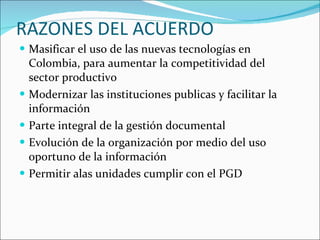 RAZONES DEL ACUERDO Masificar el uso de las nuevas tecnologías en Colombia, para aumentar la competitividad del sector productivo Modernizar las instituciones publicas y facilitar la información Parte integral de la gestión documental Evolución de la organización por medio del uso oportuno de la información Permitir alas unidades cumplir con el PGD 
