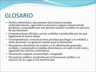 GLOSARIO Archivo electrónico: documentos electrónicos tratados archivísticamente, siguiendo la estructura orgánico-funcional del productor, acumulados por una persona natural o jurídica en ejercicio de sus funciones Comunicaciones oficiales: son las recibidas o producidas por las que legalmente le fueron dadas. Correspondencia: comunicaciones privadas que llegan a la entidad, a titulo personal y no generan tramite para la institución. Documento electrónico de archivo: es la información generada, recibida y comunicada en medios electrónicos, en todo el ciclo vital y siguiendo los criterios archivísticos Documento original: autenticidad e integridad Documento publico: producido por el funcionario publico, en ejercicio de su cargo o con intervención. 