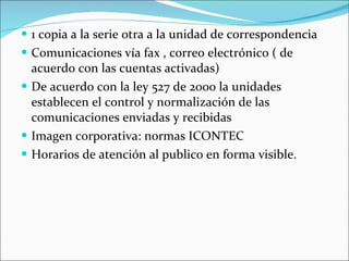 1 copia a la serie otra a la unidad de correspondencia Comunicaciones vía fax , correo electrónico ( de acuerdo con las cuentas activadas) De acuerdo con la ley 527 de 2000 la unidades establecen el control y normalización de las comunicaciones enviadas y recibidas Imagen corporativa: normas ICONTEC Horarios de atención al publico en forma visible. 