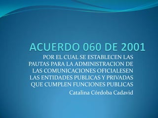 ACUERDO 060 DE 2001 POR EL CUAL SE ESTABLECEN LAS PAUTAS PARA LA ADMINISTRACION DE LAS COMUNICACIONES OFICIALESEN LAS ENTIDADES PUBLICAS Y PRIVADAS QUE CUMPLEN FUNCIONES PUBLICAS                         Catalina Córdoba Cadavid 