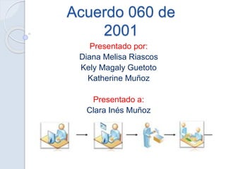 Acuerdo 060 de
2001
Presentado por:
Diana Melisa Riascos
Kely Magaly Guetoto
Katherine Muñoz
Presentado a:
Clara Inés Muñoz
 