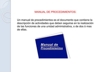 MANUAL DE PROCEDIMIENTOS:
Un manual de procedimientos es el documento que contiene la
descripción de actividades que deben seguirse en la realización
de las funciones de una unidad administrativa, o de dos ò mas
de ellas.
 