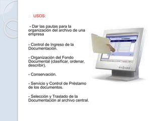 USOS:
- Dar las pautas para la
organización del archivo de una
empresa
- Control de Ingreso de la
Documentación.
- Organización del Fondo
Documental (clasificar, ordenar,
describir).
- Conservación.
- Servicio y Control de Préstamo
de los documentos.
- Selección y Traslado de la
Documentación al archivo central.
 