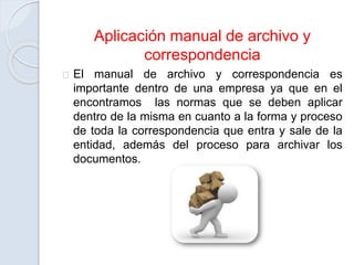 Aplicación manual de archivo y
correspondencia
El manual de archivo y correspondencia es
importante dentro de una empresa ya que en el
encontramos las normas que se deben aplicar
dentro de la misma en cuanto a la forma y proceso
de toda la correspondencia que entra y sale de la
entidad, además del proceso para archivar los
documentos.
 
