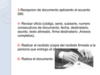 3-Recepcion de documento aplicando el acuerdo
060.
4- Revisar oficio (código, serie, subserie, numero
consecutivos de documento, fecha, destinatario,
asunto, texto alineado, firma destinatario ,Anexos
completos).
5- Radicar el recibido (copia del recibido firmado a la
persona que entrego el oficio)
6- Radica el documento
 