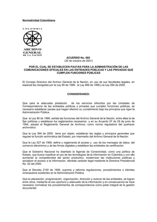 Normatividad Colombiana




                                     ACUERDO No. 060
                                   (30 de octubre de 2001)

    POR EL CUAL SE ESTABLECEN PAUTAS PARA LA ADMINISTRACIÓN DE LAS
 COMUNICACIONES OFICIALES EN LAS ENTIDADES PÚBLICAS Y LAS PRIVADAS QUE
                      CUMPLEN FUNCIONES PÚBLICAS


El Consejo Directivo del Archivo General de la Nación, en uso de sus facultades legales, en
especial las otorgadas por la Ley 80 de 1989, la Ley 489 de 1998 y la Ley 594 de 2000.


                                      CONSIDERANDO:


Que para la adecuada prestación        de los servicios ofrecidos por las Unidades de
Correspondencia de las entidades públicas y privadas que cumplen funciones públicas, es
necesario establecer pautas que hagan efectivo su cumplimiento bajo los principios que rigen la
Administración Pública.

Que la Ley 80 de 1989, señala las funciones del Archivo General de la Nación, entre ellas la de
fijar políticas y establecer los reglamentos necesarios y en su Acuerdo 07 de 29 de junio de
1994, adopta el Reglamento General de Archivos, como norma reguladora del quehacer
archivístico.

Que la Ley 594 de 2000 tiene por objeto, establecer las reglas y principios generales que
regulan la función archivística del Estado, por intermedio del Archivo General de la Nación.

Que la Ley 527 de 1999, define y reglamenta el acceso y uso de los mensajes de datos, del
comercio electrónico y de las firmas digitales y establece las entidades de certificación.

Que el Gobierno Nacional ha diseñado la Agenda de Conectividad, como una política de
Estado, que busca masificar el uso de las tecnologías de la información en Colombia y con ello
aumentar la competitividad del sector productivo, modernizar las instituciones públicas y
socializar el acceso a la información, dándole carácter legal mediante la Directiva Presidencial
No. 02 del 2000.

Que el Decreto 2150 de 1995, suprime y reforma regulaciones, procedimientos o trámites
innecesarios existentes en la Administración Pública.

Que la planeación, programación, organización, dirección y avance de las entidades, se logran
entre otros, mediante el uso oportuno y adecuado de la información y en consecuencia se hace
necesario normalizar los procedimientos de correspondencia como parte integral de la gestión
documental.
 