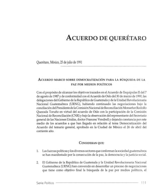 ACUERDO DE QUERÉTARO
Querétaro, México, 25 de julio de 1991
ACUERDO MARCO SOBRE DEMOCRATIZACIÓN PARA LA BÚSQUEDA DE LA
PAZ POR MEDIOS POLÍTICOS
Con el propósito de alcanzar los objetivos trazados en el Acuerdo de Esquipulas JI del 7
de agosto de 1987 y de conformidad con el Acuerdo de Oslo del 30 de marzo de 1990, las
delegaciones del Gobierno de la República de Guatemala yde la Unidad Revolucionaria
Nacional Guatemalteca (URNG), habiendo continuado las negociaciones bajo la
conciliacióndelPresidentedelaComisiónNacional de ReconciliaciónMonseñor Rodolfo
Quezada Toruño en virtud del acuerdo de Oslo con la participación de la Comisión
Nacional de Reconciliación (CNR)Ybajo la observación del representante del Secretario
general de las Naciones Unidas, doctor Francesc Vendrell y dejando constancia por este
medio de los acuerdos a que han llegado en relación al tema Democratización del
Acuerdo del temario general, aprobado en la Ciudad de México el 26 de abril del
corriente año.
CONSIDERAN QUE:
1. Las fuerzas políticas ylos diversos sectores que conformanla sociedad guatemalteca
se han manifestado por la consecución de la paz, la democracia y la justicia social.
2. El Gobierno de la República de Guatemala y la Unidad Revolucionaria Nacional
Guatemalteca (URNG) han convenido en desarrollar un proceso de negociaciones
que tiene como objetivo final la búsqueda de la paz por medios políticos, el
Serie Política 111
 
