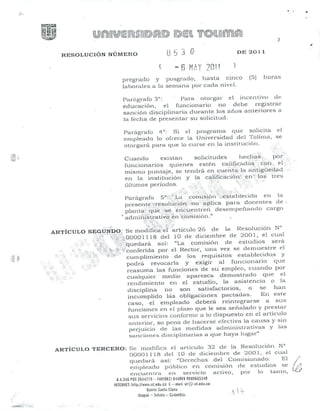 ..;:.
2
RESOLUCIÓN NÚMERO
6 ~Lnjnl!o.," , .
DE 2011
pregrado y
laborales a la
posgrado, hosta cinco
sernana .por cada nivel.
(5) horas
Parágrafo 3"': Para otorgnr el incentivo de
educación. el funcionar'io no debe registrar
sanción disciplinaria dLu.ante los años anteriores a
la fecha de presentar su solicitud.
Pnrñ.grafo 4°: Si el progran1a que solicita el
en"1pleado 10 ofrece la Universidad del T'olilTIn, se
otoI-gará para que lo curse en la institución.
ARTÍCULO
.<
.;.
Cuando existan solicitudes hech¡;i~.,. por
funcionarios quienes estén ca1ificadbs::-t'.on" e¡"-::.
nlislno puntaje, se tendrá en cuei~t6.~la ~-(dlig~lé~dad,.
en In institución y la califi.c~cíó;l~>.en:~Ú:)stI~es
últimos períodos. >: ,; '.. :
. . i';.. ' ¡f ~.~:.Lt.i.::.:¡f:.;:~,:."1,. i~~
Parágrafo 5°:{ La .comislón'.t~e:stnbleclda en .la
presente""fresoISció'n:::~)no.:-:.ci"i?licapara docentes de
plan t~{:.él'.J~~';~j~e;;_..:ci:i~t~l.ent;-:eí-i.' desern pci1ando cargo
'"adrni;1.i~t"ratiVo<en .~cor'nisión-"
,'_.. :>. .:~<¡1~:};.;i;;":;;.:.5:~..::
SEGUNDO: Se modiflcd'.d' artículo 26 de la Resolución N°
:,,,' "'<U'W'';;OOOO 1118 del 10 de diciembre ele 2001, el cual
.;:J~~:::.. ,1~h:;~.:quedará. así: "La con1isión de estudios sera
~~L~!¡:./iHt<!f.'~~'conferidapor el Rector, una vez se den1uestre el
., :f.:¡::k~:.'cUInplirniento de los requisitos eslablecido.s Y
podra revocarla y exigÍ!" al funcionario que
reasuma las funciones de sLi empleo, cuando por
cualquier IT1edio aparezca demostrado que el
rendirniento en el estudio, la asistencia o la
discipli.na no son satisfactorios, o se han
incumplido l:is obligaciones pactadas. En este
caso, el elnpleado deberá reintegrarse a sus
funciones en el plazo que le sea seií.alado y prestar
sus servicios confornle a lo dispuesto en el artículo
811lcrior, so pena de hacerse efectiva la causa y sin
perjuicio de las medidas adrninistrativas Y las
sanciones disciplinarias a que haya lUg:-.1I
o
»
ARTÍCULO TERCERO: Se modifica el articulo 32 de la Resolución N°
00001118 del la de diciembre de 2001, el cual
quedará así: "Del-echos del Cornis-ionaclo. El
clnpleado públil:o en cornisión ele esl.udios se
encuenln) en servicio Dctivo, por lo tanto,
U.54, PBI 26Hl19 - 1'''11981) 644869 9/UU665348
IflT£Rrl(1: http://wvm.ul.euu.co [- mail: ut@.ut.edu.co
Barrio Santa (lena
IIJ;¡gué - lolima - Colombia.
 